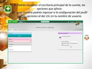 7. Podrás visualizar el escritorio principal de la cuenta, las 
opciones que ofrece. 
De igual manera podrás ingresar a la configuración del perfil 
y otras opciones al dar clic en tu nombre de usuario. 
 