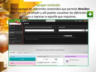 12. Para agregar los diferentes contenidos que permite Netvibes 
debes dar clic en añadir y allí podrás visualizar las diferentes 
opciones e ingresar a aquella que requieras. 
 