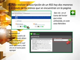 15. Para realizar la suscripción de un RSS hay dos maneras 
1. A través de los iconos que se encuentran en la pagina. 
Dar clic en el 
icono del lector 
que estas 
utilizando, en este 
caso Netvibes 
Aparecerá el 
siguiente cuadro de 
dialogo donde debes 
seleccionar el 
escritorio en el cual 
debe aparecer y dar 
clic en el icono para 
agregar 
 