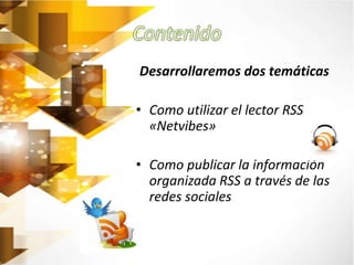 Desarrollaremos dos temáticas 
• Como utilizar el lector RSS 
«Netvibes» 
• Como publicar la información 
organizada RSS a través de las 
redes sociales 
 
