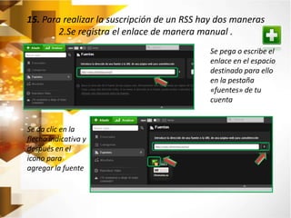 15. Para realizar la suscripción de un RSS hay dos maneras 
2.Se registra el enlace de manera manual . 
Se pega o escribe el 
enlace en el espacio 
destinado para ello 
en la pestaña 
«fuentes» de tu 
cuenta 
Se da clic en la 
flecha indicativa y 
después en el 
icono para 
agregar la fuente 
 