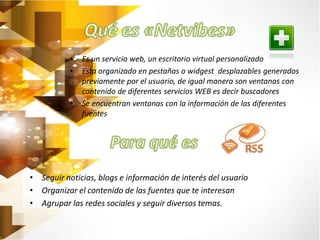 • Es un servicio web, un escritorio virtual personalizado 
• Esta organizado en pestañas o widgest desplazables generados 
previamente por el usuario, de igual manera son ventanas con 
contenido de diferentes servicios WEB es decir buscadores 
• Se encuentran ventanas con la información de las diferentes 
fuentes 
• Seguir noticias, blogs e información de interés del usuario 
• Organizar el contenido de las fuentes que te interesan 
• Agrupar las redes sociales y seguir diversos temas. 
 