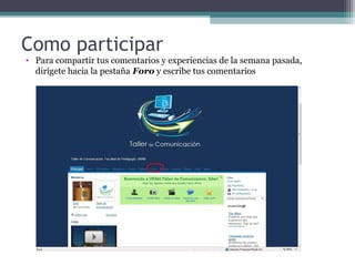 Como participar

• Para compartir tus comentarios y experiencias de la semana pasada,
dirígete hacia la pestaña Foro y escribe tus comentarios

 