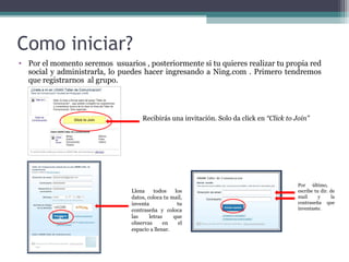 Como iniciar?
• Por el momento seremos usuarios , posteriormente si tu quieres realizar tu propia red
social y administrarla, lo puedes hacer ingresando a Ning.com . Primero tendremos
que registrarnos al grupo.

Recibirás una invitación. Solo da click en “Click to Join”

c

Llena
todos
los
datos, coloca tu mail,
inventa
tu
contraseña y coloca
las
letras
que
observas
en
el
espacio a llenar.

Por último,
escribe tu dir. de
mail
y
la
contraseña que
inventaste.

 