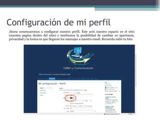 Configuración de mi perfil
Ahora comenzaremos a configurar nuestro perfil. Éste será nuestro espacio en el sitio
(nuestra pagina dentro del sitio) y tendremos la posibilidad de cambiar su apariencia,
privacidad y la forma en que llegaran los mansajes a nuestro email. Recuerda subir tu foto.

 