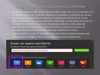  Accede a la siguiente URL (http://www.netvibes.com) y haz clic en conectar y en 
la siguiente página en registrarse. Rellena el formulario: a) Nombre de usuario 
(sin espacios, puntuaciones ni caracteres extraños), b) Dirección de correo 
válida (tu dirección de correo electrónico habitual), c) Contraseña (al menos de 
6 caracteres con números y letras). Finalmente marca la casilla: Estoy de 
acuerdo con los términos del servicio. Netvibes te enviará un correo a la 
dirección de correo del formulario para que confirmes tu correo. 
 Elige el nombre y el tipo de escritorio. Elige el escritorio predeterminado que 
incluye solo los "widgets" básicos, más adelante lo irás completando. 
 