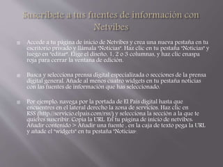  Accede a tu página de inicio de Netvibes y crea una nueva pestaña en tu 
escritorio privado y llámala "Noticias". Haz clic en tu pestaña "Noticias" y 
luego en "editar". Elige el diseño, 1, 2 o 3 columnas, y haz clic enaspa 
roja para cerrar la ventana de edición. 
 Busca y selecciona prensa digital especializada o secciones de la prensa 
digital general. Añade al menos cuatro widgets en tu pestaña noticias 
con las fuentes de información que has seleccionado. 
 Por ejemplo: navega por la portada de El País digital hasta que 
encuentres en el lateral derecho la zona de servicios. Haz clic en 
RSS (http://servicio.elpais.com/rss/) y selecciona la sección a la que te 
quieres suscribir. Copia la URL. En tu página de inicio de netvibes: 
Añadir contenido > Añadir una fuente , en la caja de texto pega la URL 
y añade el "widgets" en tu pestaña "Noticias". 
 
