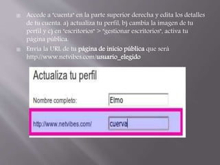  Accede a "cuenta" en la parte superior derecha y edita los detalles 
de tu cuenta. a) actualiza tu perfil, b) cambia la imagen de tu 
perfil y c) en "escritorios" > "gestionar escritorios", activa tu 
página pública. 
 Envía la URL de tu página de inicio pública que será 
http://www.netvibes.com/usuario_elegido 
 