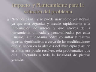  Netvibes es útil y se puede usar como plataforma, 
ya que esta organiza y accede rápidamente a la 
información de interés y que atreves de la 
herramienta utilizada y personalizadas por cada 
usuario, la ciudadanía podrá consultar y realizar 
aportes significativos a cerca de las modificaciones 
que se hacen en la alcaldía del municipio y así de 
esta manera puede resolver, esta problemática que 
esta afectando a toda la localidad de piedras 
grandes. 
