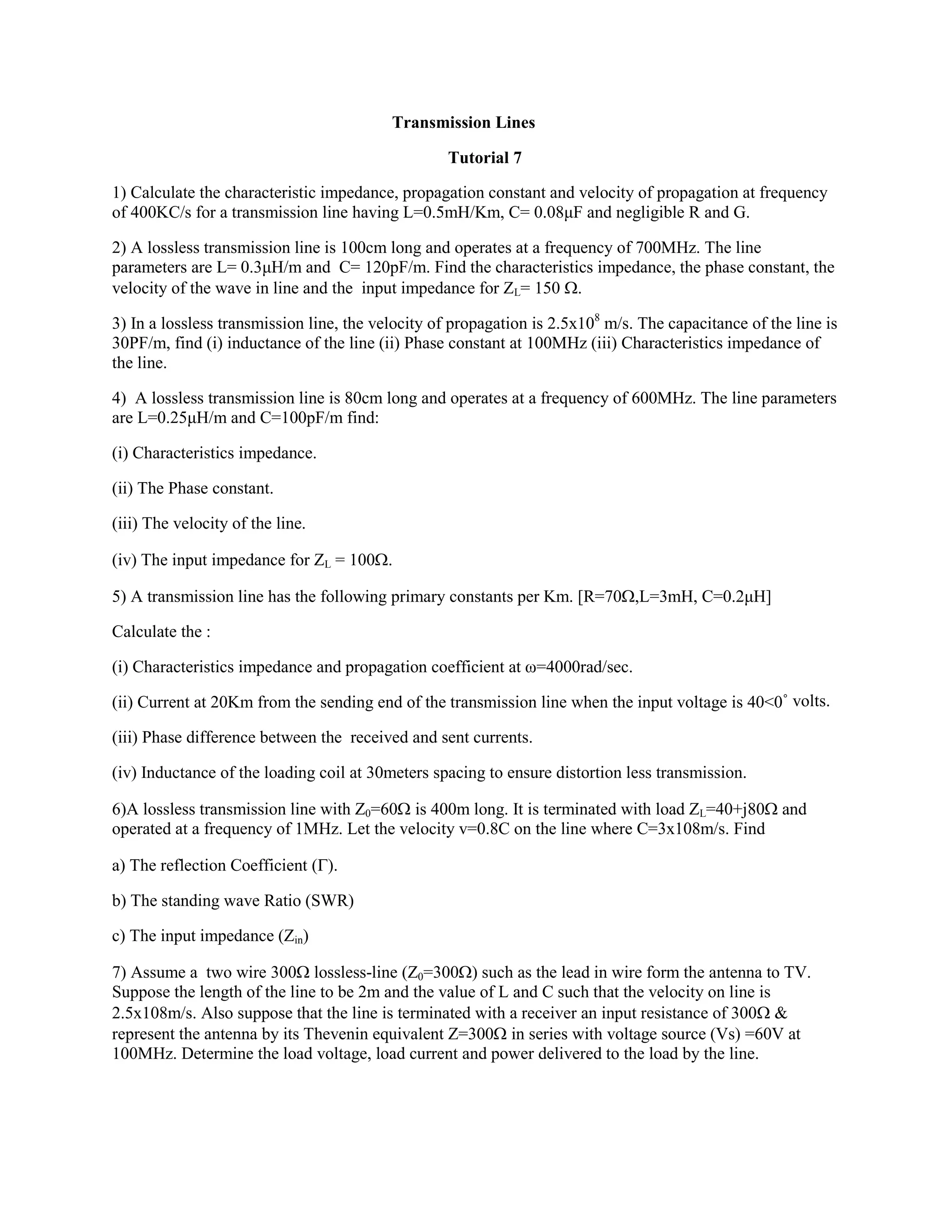 Transmission Lines
Tutorial 7
1) Calculate the characteristic impedance, propagation constant and velocity of propagation at frequency
of 400KC/s for a transmission line having L=0.5mH/Km, C= 0.08μF and negligible R and G.
2) A lossless transmission line is 100cm long and operates at a frequency of 700MHz. The line
parameters are L= 0.3μH/m and C= 120pF/m. Find the characteristics impedance, the phase constant, the
velocity of the wave in line and the input impedance for ZL= 150 .
3) In a lossless transmission line, the velocity of propagation is 2.5x108
m/s. The capacitance of the line is
30PF/m, find (i) inductance of the line (ii) Phase constant at 100MHz (iii) Characteristics impedance of
the line.
4) A lossless transmission line is 80cm long and operates at a frequency of 600MHz. The line parameters
are L=0.25μH/m and C=100pF/m find:
(i) Characteristics impedance.
(ii) The Phase constant.
(iii) The velocity of the line.
(iv) The input impedance for ZL = 100.
5) A transmission line has the following primary constants per Km. [R=70,L=3mH, C=0.2μH]
Calculate the :
(i) Characteristics impedance and propagation coefficient at ω=4000rad/sec.
(ii) Current at 20Km from the sending end of the transmission line when the input voltage is 40<0˚ volts.
(iii) Phase difference between the received and sent currents.
(iv) Inductance of the loading coil at 30meters spacing to ensure distortion less transmission.
6)A lossless transmission line with Z0=60 is 400m long. It is terminated with load ZL=40+j80 and
operated at a frequency of 1MHz. Let the velocity v=0.8C on the line where C=3x108m/s. Find
a) The reflection Coefficient ().
b) The standing wave Ratio (SWR)
c) The input impedance (Zin)
7) Assume a two wire 300 lossless-line (Z0=300) such as the lead in wire form the antenna to TV.
Suppose the length of the line to be 2m and the value of L and C such that the velocity on line is
2.5x108m/s. Also suppose that the line is terminated with a receiver an input resistance of 300 &
represent the antenna by its Thevenin equivalent Z=300 in series with voltage source (Vs) =60V at
100MHz. Determine the load voltage, load current and power delivered to the load by the line.
 