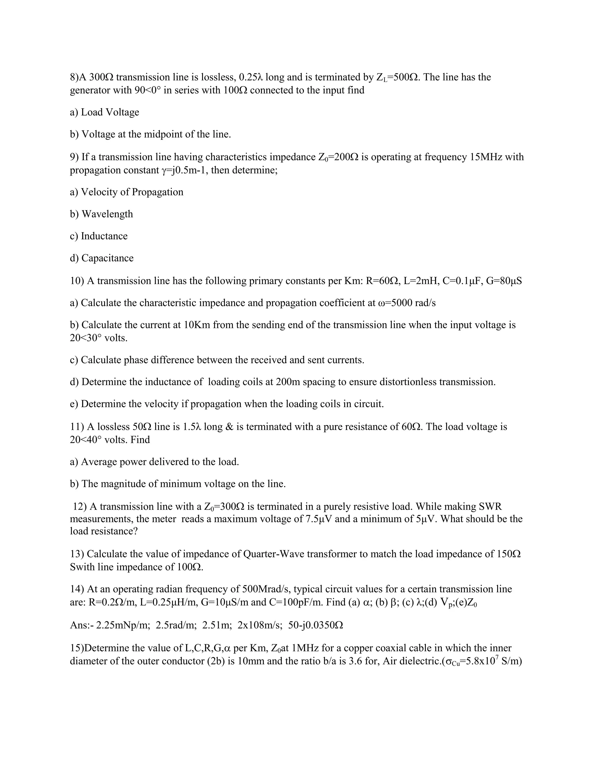 8)A 300 transmission line is lossless, 0.25λ long and is terminated by ZL=500. The line has the
generator with 90<0 in series with 100 connected to the input find
a) Load Voltage
b) Voltage at the midpoint of the line.
9) If a transmission line having characteristics impedance Z0=200 is operating at frequency 15MHz with
propagation constant =j0.5m-1, then determine;
a) Velocity of Propagation
b) Wavelength
c) Inductance
d) Capacitance
10) A transmission line has the following primary constants per Km: R=60, L=2mH, C=0.1μF, G=80μS
a) Calculate the characteristic impedance and propagation coefficient at ω=5000 rad/s
b) Calculate the current at 10Km from the sending end of the transmission line when the input voltage is
20<30 volts.
c) Calculate phase difference between the received and sent currents.
d) Determine the inductance of loading coils at 200m spacing to ensure distortionless transmission.
e) Determine the velocity if propagation when the loading coils in circuit.
11) A lossless 50 line is 1.5λ long & is terminated with a pure resistance of 60. The load voltage is
20<40 volts. Find
a) Average power delivered to the load.
b) The magnitude of minimum voltage on the line.
12) A transmission line with a Z0=300 is terminated in a purely resistive load. While making SWR
measurements, the meter reads a maximum voltage of 7.5μV and a minimum of 5μV. What should be the
load resistance?
13) Calculate the value of impedance of Quarter-Wave transformer to match the load impedance of 150
Swith line impedance of 100.
14) At an operating radian frequency of 500Mrad/s, typical circuit values for a certain transmission line
are: R=0.2/m, L=0.25μH/m, G=10μS/m and C=100pF/m. Find (a) ; (b) ; (c) λ;(d) Vp;(e)Z0
Ans:- 2.25mNp/m; 2.5rad/m; 2.51m; 2x108m/s; 50-j0.0350
15)Determine the value of L,C,R,G, per Km, Z0at 1MHz for a copper coaxial cable in which the inner
diameter of the outer conductor (2b) is 10mm and the ratio b/a is 3.6 for, Air dielectric.(Cu=5.8x107
S/m)
 