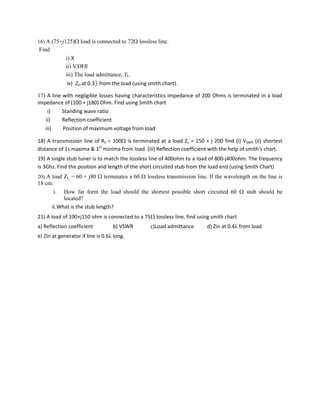 16) A (75+j125) load is connected to 72 lossless line.
Find
i) 
ii) VSWR
iii) The load admittance, YL.
iv) Zin at 0.3 from the load (using smith chart).
17) A line with negligible losses having characteristics impedance of 200 Ohms is terminated in a load
impedance of (100 + j180) Ohm. Find using Smith chart
i) Standing wave ratio
ii) Reflection coefficient
iii) Position of maximum voltage from load
18) A transmission line of RC = 100 is terminated at a load ZL = 150 + j 200 find (i) VSWR (ii) shortest
distance of 1s maxima & 1st
minima from load. (iii) Reflection coefficient with the help of smith’s chart.
19) A single stub tuner is to match the lossless line of 400ohm to a load of 800-j400ohm. The frequency
is 3Ghz. Find the position and length of the short circuited stub from the load end (using Smith Chart)
20) A load ZL = 60 + j80  terminates a 60  lossless transmission line. If the wavelength on the line is
18 cm.
i. How far form the load should the shortest possible short circuited 60  stub should be
located?
ii.What is the stub length?
21) A load of 100+j150 ohm is connected to a 75 lossless line, find using smith chart
a) Reflection coefficient b) VSWR c)Load admittance d) Zin at 0.4λ from load
e) Zin at generator if line is 0.6λ long.
 