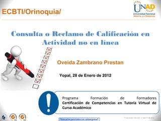 ECBTI/Orinoquia/


  Consulta o Reclamo de Calificación en
          Actividad no en línea

              Oveida Zambrano Prestan

               Yopal, 28 de Enero de 2012




                   Programa        Formación      de       Formadores
                   Certificación de Competencias en Tutoría Virtual de
                   Curso Académico

                                                    FI-GQ-GCMU-004-015 V. 000-27-08-2011
 