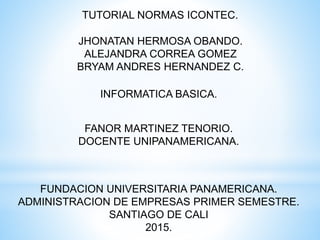 TUTORIAL NORMAS ICONTEC.
JHONATAN HERMOSA OBANDO.
ALEJANDRA CORREA GOMEZ
BRYAM ANDRES HERNANDEZ C.
INFORMATICA BASICA.
FANOR MARTINEZ TENORIO.
DOCENTE UNIPANAMERICANA.
FUNDACION UNIVERSITARIA PANAMERICANA.
ADMINISTRACION DE EMPRESAS PRIMER SEMESTRE.
SANTIAGO DE CALI
2015.
 