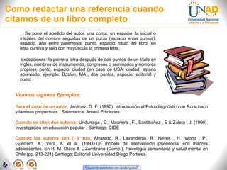 Como redactar una referencia cuando citamos de un libro completo Se pone el apellido del autor, una coma, un espacio, la inicial o iniciales del nombre seguidas de un punto (espacio entre puntos), espacio, año entre paréntesis, punto, espacio, título del libro (en letra cursiva y sólo con mayúscula la primera letra; excepciones: la primera letra después de dos puntos de un título en inglés, nombres de instrumentos, congresos o seminarios y nombres propios), punto, espacio, ciudad (en caso de USA: ciudad, estado abreviado; ejemplo: Boston, MA), dos puntos, espacio, editorial y punto . Veamos algunos Ejemplos: Para el caso de un autor.  Jiménez, G. F. (1990). Introducción al Psicodiagnóstico de Rorschach y láminas proyectivas . Salamanca: Amarú Ediciones.  Cuando se citan dos autores:  Undurraga , C., Maureira , F., Santibañez , E & Zuleta , J. (1990). Investigación en educación popular . Santiago: CIDE .  Cuando los autores son 7 ó más , Alvarado, R., Lavanderos, R., Neves , H., Wood , P., Guerrero, A., Vera, A. et al. (1993).Un modelo de intervención psicosocial con madres adolescentes. En R. M. Olave & L.Zambrano (Comp.), Psicología comunitaria y salud mental en Chile (pp. 213-221).Santiago: Editorial Universidad Diego Portales.  
