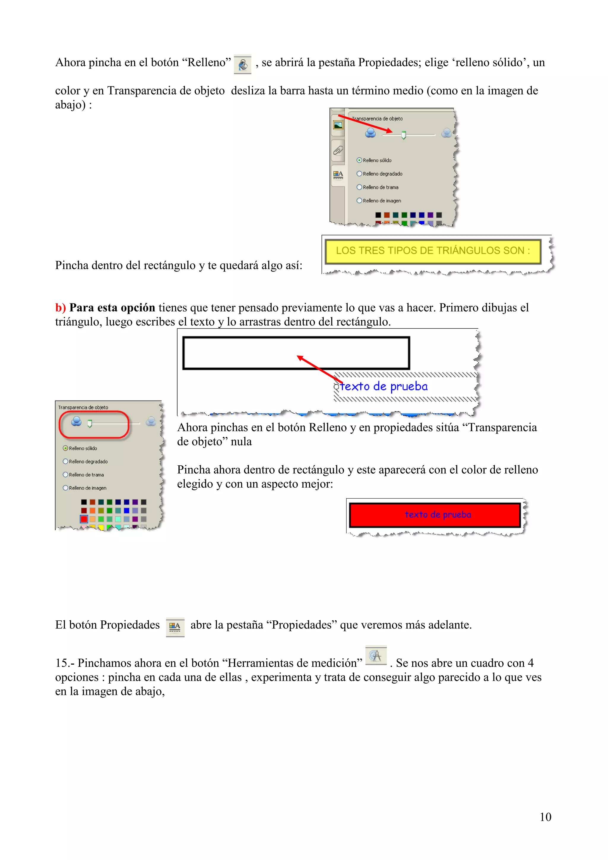 Ahora pincha en el botón “Relleno”

, se abrirá la pestaña Propiedades; elige „relleno sólido‟, un

color y en Transparencia de objeto desliza la barra hasta un término medio (como en la imagen de
abajo) :

Pincha dentro del rectángulo y te quedará algo así:

b) Para esta opción tienes que tener pensado previamente lo que vas a hacer. Primero dibujas el
triángulo, luego escribes el texto y lo arrastras dentro del rectángulo.

Ahora pinchas en el botón Relleno y en propiedades sitúa “Transparencia
de objeto” nula
Pincha ahora dentro de rectángulo y este aparecerá con el color de relleno
elegido y con un aspecto mejor:

El botón Propiedades

abre la pestaña “Propiedades” que veremos más adelante.

15.- Pinchamos ahora en el botón “Herramientas de medición”
. Se nos abre un cuadro con 4
opciones : pincha en cada una de ellas , experimenta y trata de conseguir algo parecido a lo que ves
en la imagen de abajo,

10

 