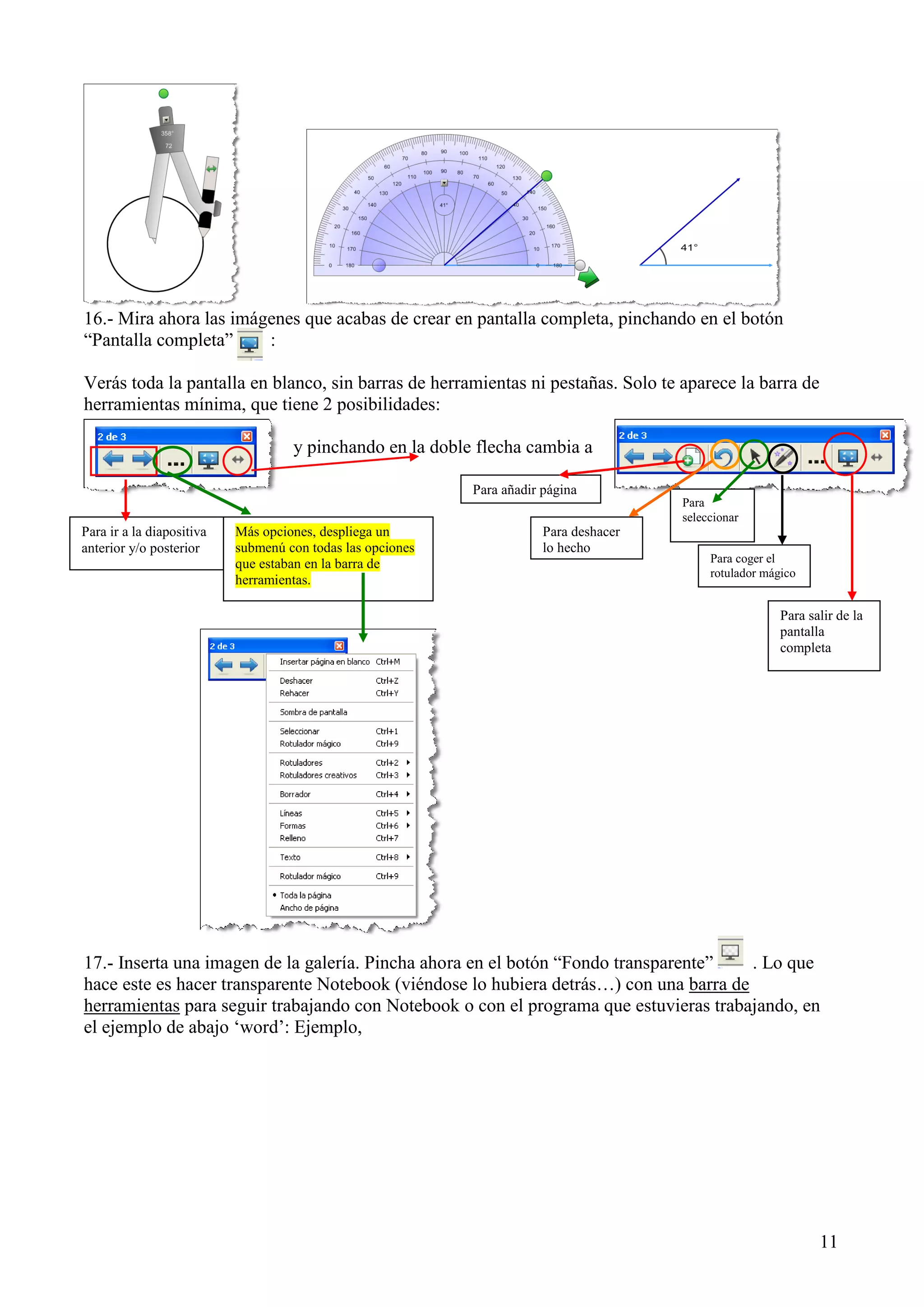 16.- Mira ahora las imágenes que acabas de crear en pantalla completa, pinchando en el botón
“Pantalla completa”
:
Verás toda la pantalla en blanco, sin barras de herramientas ni pestañas. Solo te aparece la barra de
herramientas mínima, que tiene 2 posibilidades:
y pinchando en la doble flecha cambia a
Para añadir página
Para
seleccionar

Para ir a la diapositiva
anterior y/o posterior

Más opciones, despliega un
submenú con todas las opciones
que estaban en la barra de
herramientas.

Para deshacer
lo hecho

Para coger el
rotulador mágico

Para salir de la
pantalla
completa

17.- Inserta una imagen de la galería. Pincha ahora en el botón “Fondo transparente”
. Lo que
hace este es hacer transparente Notebook (viéndose lo hubiera detrás…) con una barra de
herramientas para seguir trabajando con Notebook o con el programa que estuvieras trabajando, en
el ejemplo de abajo „word‟: Ejemplo,

11

 