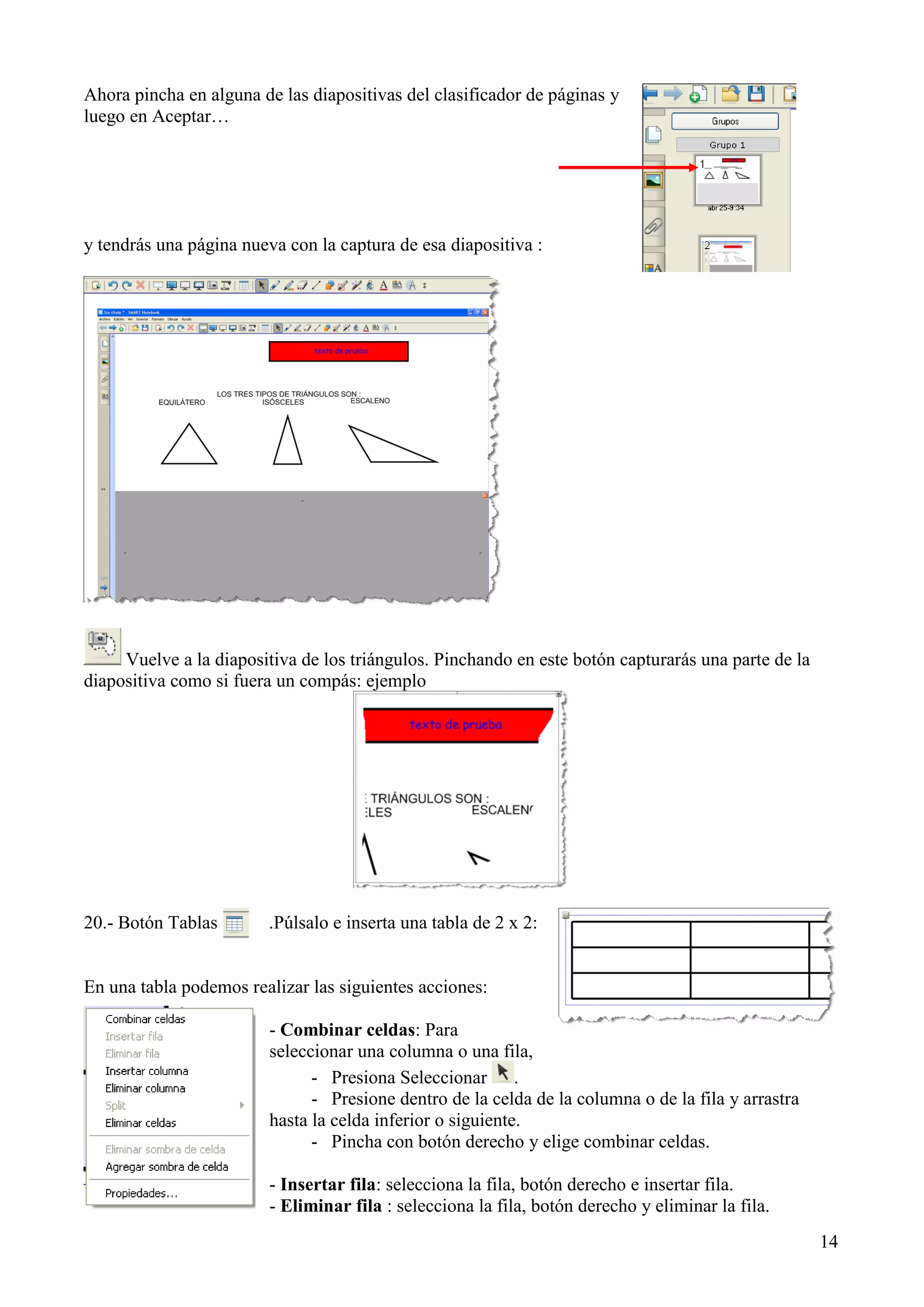 Ahora pincha en alguna de las diapositivas del clasificador de páginas y
luego en Aceptar…

y tendrás una página nueva con la captura de esa diapositiva :

Vuelve a la diapositiva de los triángulos. Pinchando en este botón capturarás una parte de la
diapositiva como si fuera un compás: ejemplo

20.- Botón Tablas

.Púlsalo e inserta una tabla de 2 x 2:

En una tabla podemos realizar las siguientes acciones:
- Combinar celdas: Para
seleccionar una columna o una fila,
- Presiona Seleccionar .
- Presione dentro de la celda de la columna o de la fila y arrastra
hasta la celda inferior o siguiente.
- Pincha con botón derecho y elige combinar celdas.
- Insertar fila: selecciona la fila, botón derecho e insertar fila.
- Eliminar fila : selecciona la fila, botón derecho y eliminar la fila.
14

 