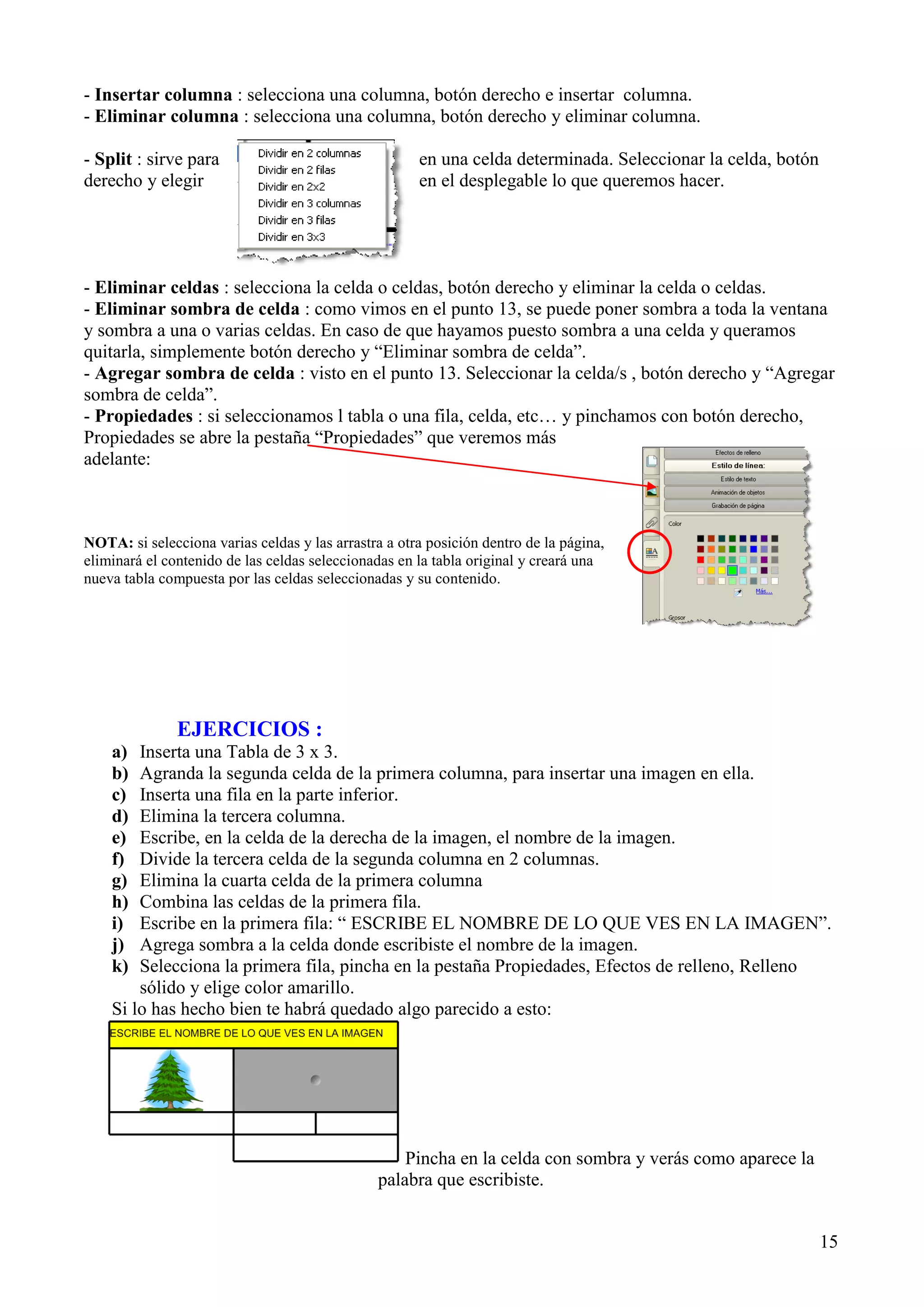 - Insertar columna : selecciona una columna, botón derecho e insertar columna.
- Eliminar columna : selecciona una columna, botón derecho y eliminar columna.
- Split : sirve para
derecho y elegir

en una celda determinada. Seleccionar la celda, botón
en el desplegable lo que queremos hacer.

- Eliminar celdas : selecciona la celda o celdas, botón derecho y eliminar la celda o celdas.
- Eliminar sombra de celda : como vimos en el punto 13, se puede poner sombra a toda la ventana
y sombra a una o varias celdas. En caso de que hayamos puesto sombra a una celda y queramos
quitarla, simplemente botón derecho y “Eliminar sombra de celda”.
- Agregar sombra de celda : visto en el punto 13. Seleccionar la celda/s , botón derecho y “Agregar
sombra de celda”.
- Propiedades : si seleccionamos l tabla o una fila, celda, etc… y pinchamos con botón derecho,
Propiedades se abre la pestaña “Propiedades” que veremos más
adelante:

NOTA: si selecciona varias celdas y las arrastra a otra posición dentro de la página,
eliminará el contenido de las celdas seleccionadas en la tabla original y creará una
nueva tabla compuesta por las celdas seleccionadas y su contenido.

EJERCICIOS :
a)
b)
c)
d)
e)
f)
g)
h)
i)
j)
k)

Inserta una Tabla de 3 x 3.
Agranda la segunda celda de la primera columna, para insertar una imagen en ella.
Inserta una fila en la parte inferior.
Elimina la tercera columna.
Escribe, en la celda de la derecha de la imagen, el nombre de la imagen.
Divide la tercera celda de la segunda columna en 2 columnas.
Elimina la cuarta celda de la primera columna
Combina las celdas de la primera fila.
Escribe en la primera fila: “ ESCRIBE EL NOMBRE DE LO QUE VES EN LA IMAGEN”.
Agrega sombra a la celda donde escribiste el nombre de la imagen.
Selecciona la primera fila, pincha en la pestaña Propiedades, Efectos de relleno, Relleno
sólido y elige color amarillo.
Si lo has hecho bien te habrá quedado algo parecido a esto:

Pincha en la celda con sombra y verás como aparece la
palabra que escribiste.
15

 