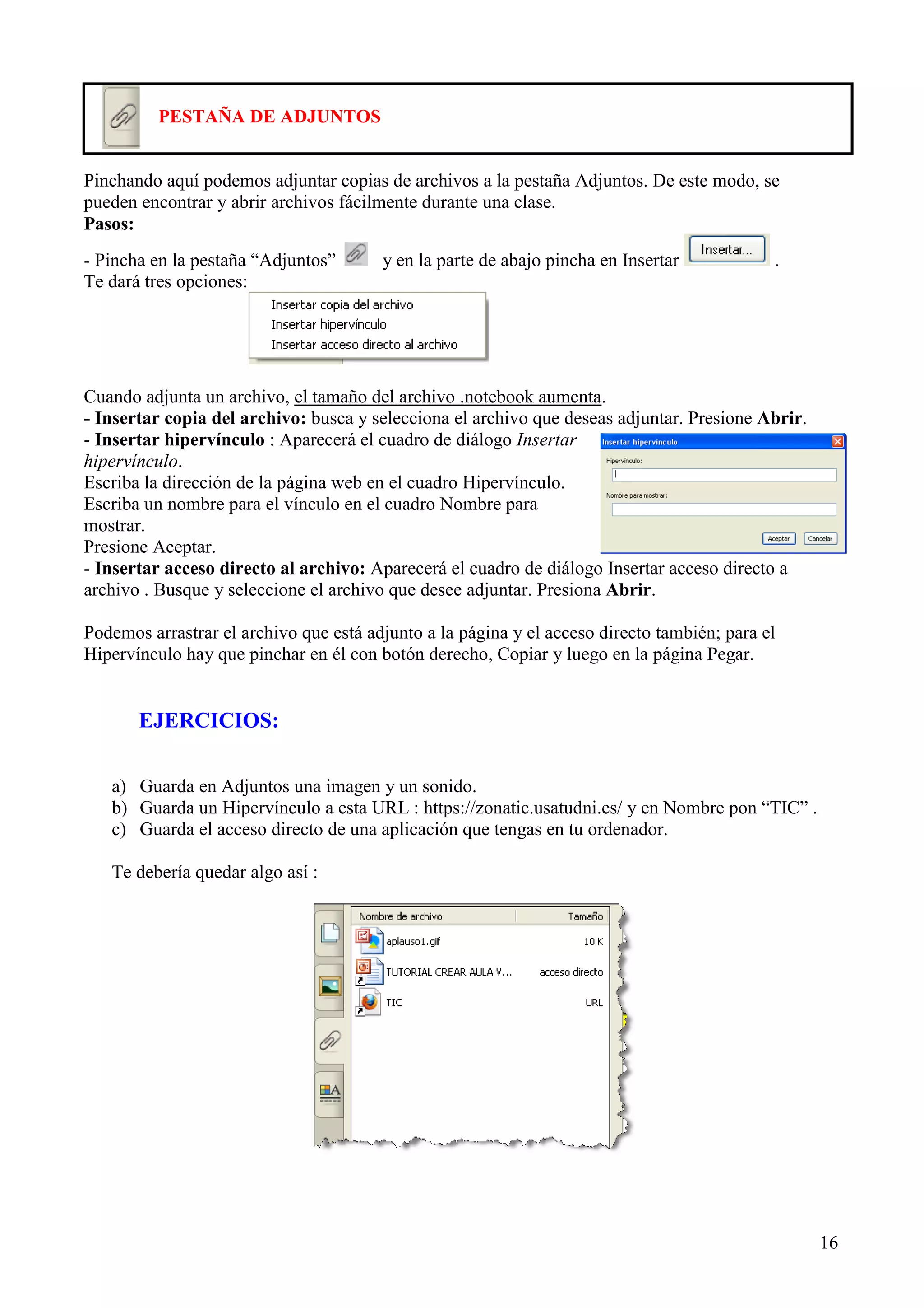PESTAÑA DE ADJUNTOS

Pinchando aquí podemos adjuntar copias de archivos a la pestaña Adjuntos. De este modo, se
pueden encontrar y abrir archivos fácilmente durante una clase.
Pasos:
- Pincha en la pestaña “Adjuntos”
Te dará tres opciones:

y en la parte de abajo pincha en Insertar

.

Cuando adjunta un archivo, el tamaño del archivo .notebook aumenta.
- Insertar copia del archivo: busca y selecciona el archivo que deseas adjuntar. Presione Abrir.
- Insertar hipervínculo : Aparecerá el cuadro de diálogo Insertar
hipervínculo.
Escriba la dirección de la página web en el cuadro Hipervínculo.
Escriba un nombre para el vínculo en el cuadro Nombre para
mostrar.
Presione Aceptar.
- Insertar acceso directo al archivo: Aparecerá el cuadro de diálogo Insertar acceso directo a
archivo . Busque y seleccione el archivo que desee adjuntar. Presiona Abrir.
Podemos arrastrar el archivo que está adjunto a la página y el acceso directo también; para el
Hipervínculo hay que pinchar en él con botón derecho, Copiar y luego en la página Pegar.

EJERCICIOS:
a) Guarda en Adjuntos una imagen y un sonido.
b) Guarda un Hipervínculo a esta URL : https://zonatic.usatudni.es/ y en Nombre pon “TIC” .
c) Guarda el acceso directo de una aplicación que tengas en tu ordenador.
Te debería quedar algo así :

16

 