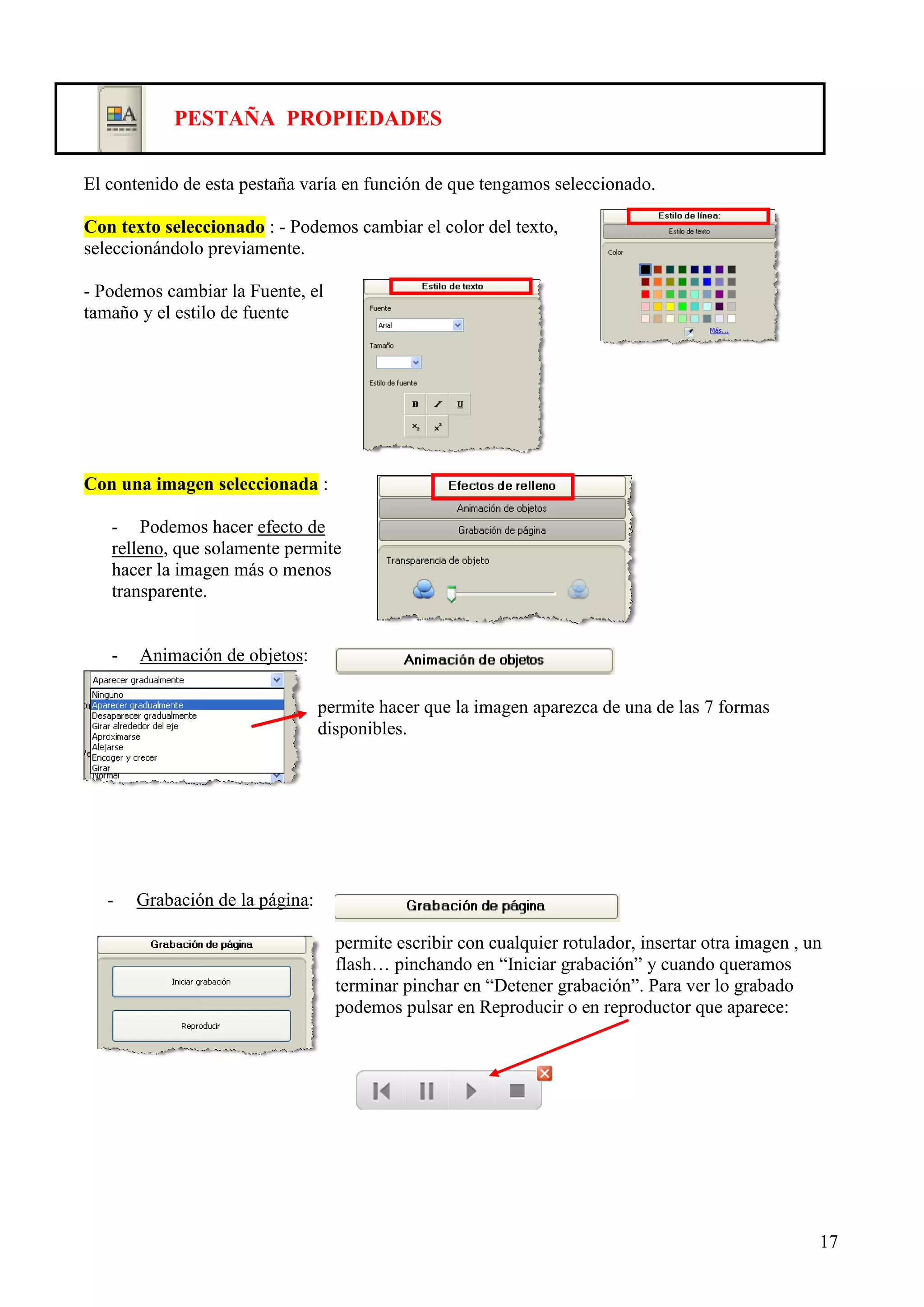 PESTAÑA PROPIEDADES
El contenido de esta pestaña varía en función de que tengamos seleccionado.
Con texto seleccionado : - Podemos cambiar el color del texto,
seleccionándolo previamente.
- Podemos cambiar la Fuente, el
tamaño y el estilo de fuente

Con una imagen seleccionada :
- Podemos hacer efecto de
relleno, que solamente permite
hacer la imagen más o menos
transparente.

-

Animación de objetos:
permite hacer que la imagen aparezca de una de las 7 formas
disponibles.

-

Grabación de la página:
permite escribir con cualquier rotulador, insertar otra imagen , un
flash… pinchando en “Iniciar grabación” y cuando queramos
terminar pinchar en “Detener grabación”. Para ver lo grabado
podemos pulsar en Reproducir o en reproductor que aparece:

17

 