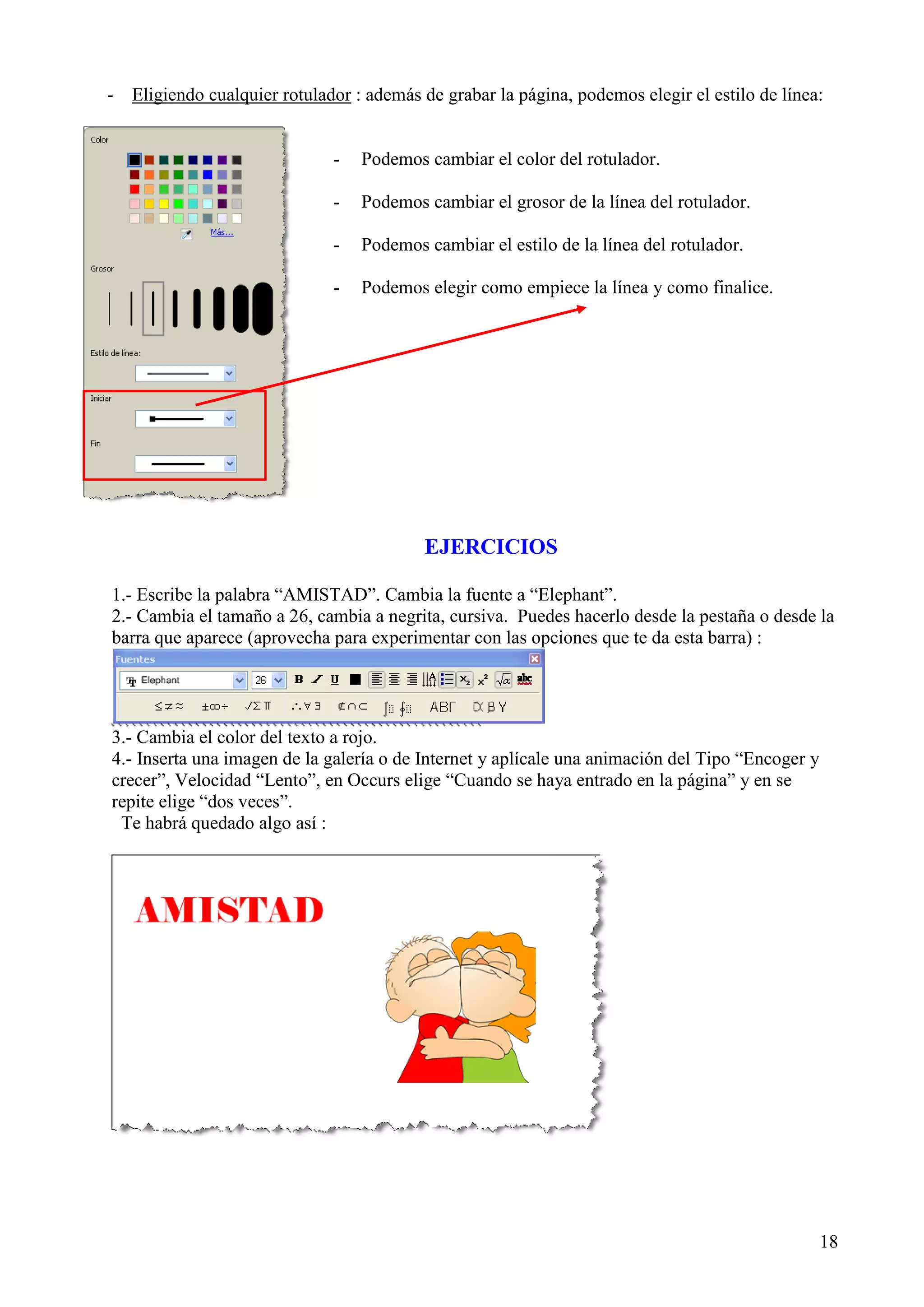 - Eligiendo cualquier rotulador : además de grabar la página, podemos elegir el estilo de línea:

-

Podemos cambiar el color del rotulador.

-

Podemos cambiar el grosor de la línea del rotulador.

-

Podemos cambiar el estilo de la línea del rotulador.

-

Podemos elegir como empiece la línea y como finalice.

EJERCICIOS
1.- Escribe la palabra “AMISTAD”. Cambia la fuente a “Elephant”.
2.- Cambia el tamaño a 26, cambia a negrita, cursiva. Puedes hacerlo desde la pestaña o desde la
barra que aparece (aprovecha para experimentar con las opciones que te da esta barra) :

3.- Cambia el color del texto a rojo.
4.- Inserta una imagen de la galería o de Internet y aplícale una animación del Tipo “Encoger y
crecer”, Velocidad “Lento”, en Occurs elige “Cuando se haya entrado en la página” y en se
repite elige “dos veces”.
Te habrá quedado algo así :

18

 