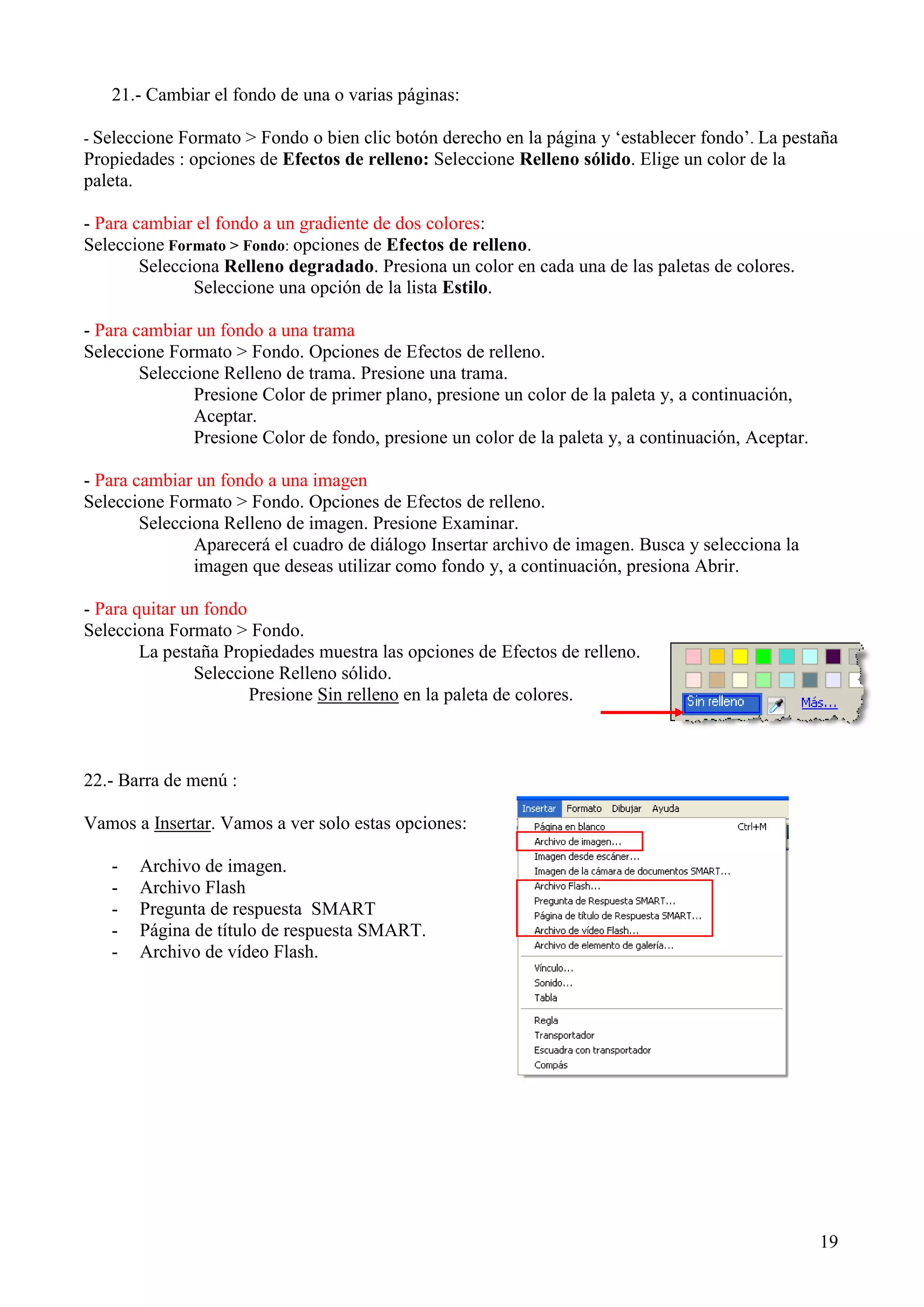21.- Cambiar el fondo de una o varias páginas:
Formato > Fondo o bien clic botón derecho en la página y „establecer fondo‟. La pestaña
Propiedades : opciones de Efectos de relleno: Seleccione Relleno sólido. Elige un color de la
paleta.
- Seleccione

- Para cambiar el fondo a un gradiente de dos colores:
Seleccione Formato > Fondo: opciones de Efectos de relleno.
Selecciona Relleno degradado. Presiona un color en cada una de las paletas de colores.
Seleccione una opción de la lista Estilo.
- Para cambiar un fondo a una trama
Seleccione Formato > Fondo. Opciones de Efectos de relleno.
Seleccione Relleno de trama. Presione una trama.
Presione Color de primer plano, presione un color de la paleta y, a continuación,
Aceptar.
Presione Color de fondo, presione un color de la paleta y, a continuación, Aceptar.
- Para cambiar un fondo a una imagen
Seleccione Formato > Fondo. Opciones de Efectos de relleno.
Selecciona Relleno de imagen. Presione Examinar.
Aparecerá el cuadro de diálogo Insertar archivo de imagen. Busca y selecciona la
imagen que deseas utilizar como fondo y, a continuación, presiona Abrir.
- Para quitar un fondo
Selecciona Formato > Fondo.
La pestaña Propiedades muestra las opciones de Efectos de relleno.
Seleccione Relleno sólido.
Presione Sin relleno en la paleta de colores.

22.- Barra de menú :
Vamos a Insertar. Vamos a ver solo estas opciones:
-

Archivo de imagen.
Archivo Flash
Pregunta de respuesta SMART
Página de título de respuesta SMART.
Archivo de vídeo Flash.

19

 