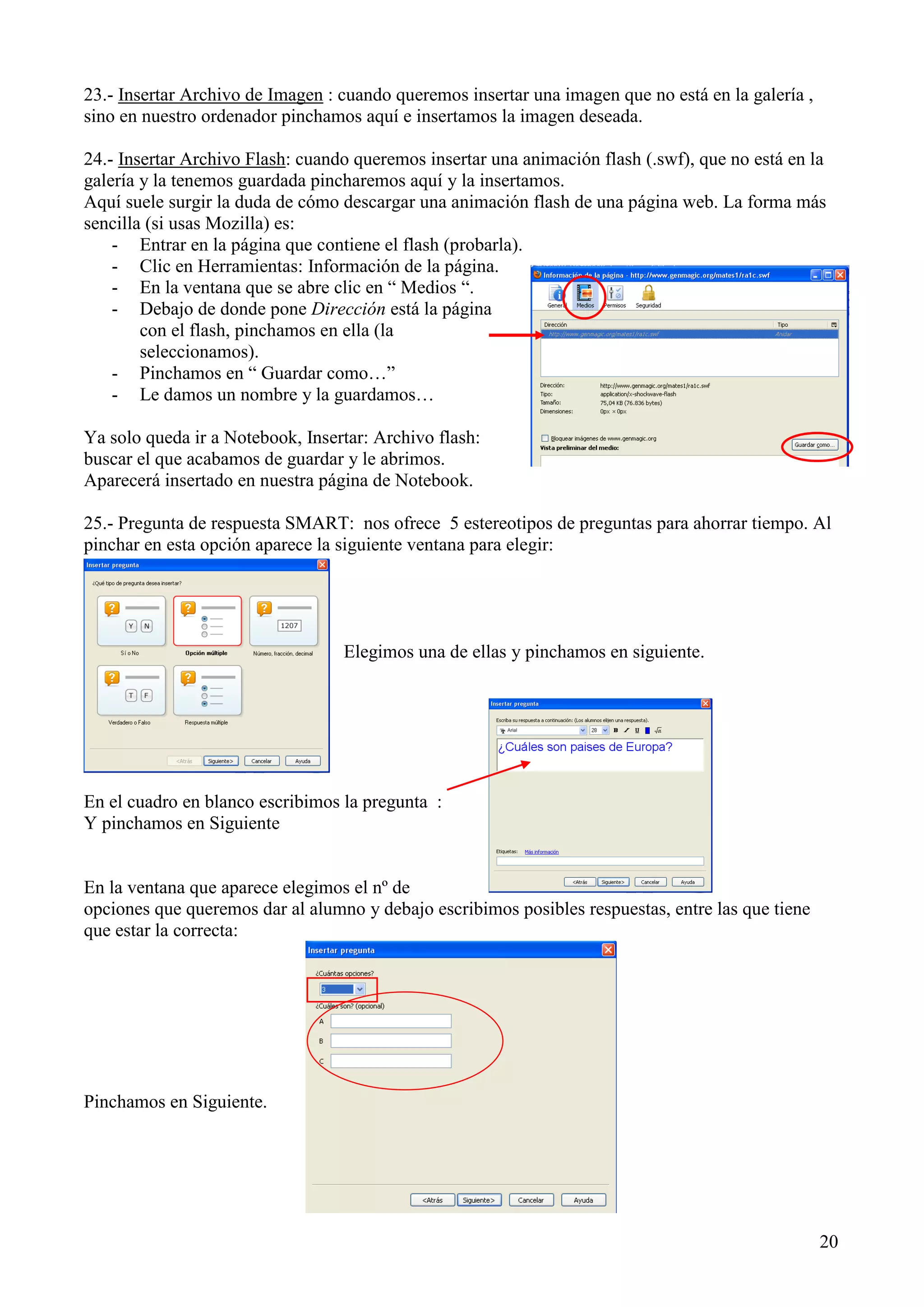 23.- Insertar Archivo de Imagen : cuando queremos insertar una imagen que no está en la galería ,
sino en nuestro ordenador pinchamos aquí e insertamos la imagen deseada.
24.- Insertar Archivo Flash: cuando queremos insertar una animación flash (.swf), que no está en la
galería y la tenemos guardada pincharemos aquí y la insertamos.
Aquí suele surgir la duda de cómo descargar una animación flash de una página web. La forma más
sencilla (si usas Mozilla) es:
- Entrar en la página que contiene el flash (probarla).
- Clic en Herramientas: Información de la página.
- En la ventana que se abre clic en “ Medios “.
- Debajo de donde pone Dirección está la página
con el flash, pinchamos en ella (la
seleccionamos).
- Pinchamos en “ Guardar como…”
- Le damos un nombre y la guardamos…
Ya solo queda ir a Notebook, Insertar: Archivo flash:
buscar el que acabamos de guardar y le abrimos.
Aparecerá insertado en nuestra página de Notebook.
25.- Pregunta de respuesta SMART: nos ofrece 5 estereotipos de preguntas para ahorrar tiempo. Al
pinchar en esta opción aparece la siguiente ventana para elegir:

Elegimos una de ellas y pinchamos en siguiente.

En el cuadro en blanco escribimos la pregunta :
Y pinchamos en Siguiente

En la ventana que aparece elegimos el nº de
opciones que queremos dar al alumno y debajo escribimos posibles respuestas, entre las que tiene
que estar la correcta:

Pinchamos en Siguiente.

20

 
