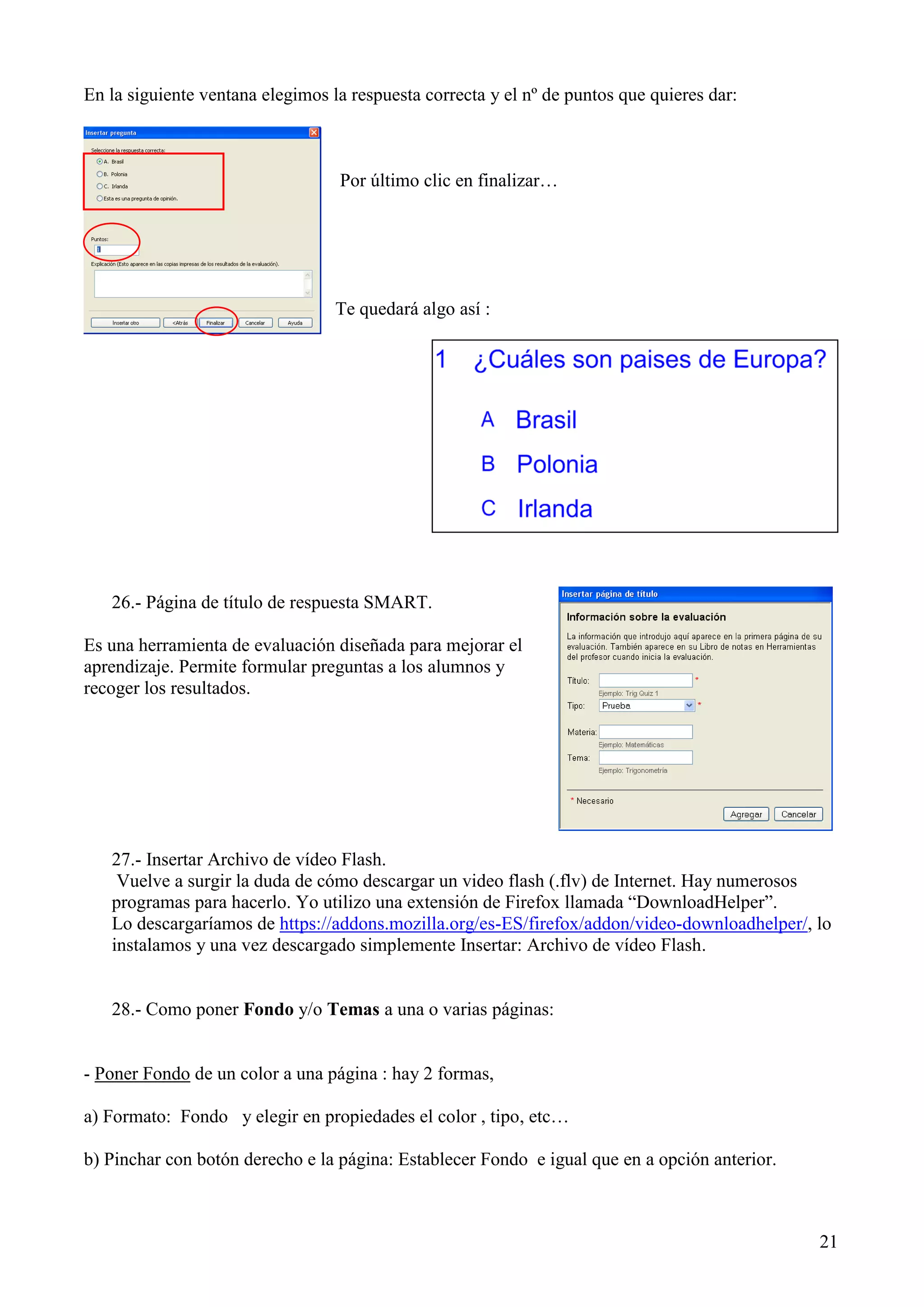 En la siguiente ventana elegimos la respuesta correcta y el nº de puntos que quieres dar:

Por último clic en finalizar…

Te quedará algo así :

26.- Página de título de respuesta SMART.
Es una herramienta de evaluación diseñada para mejorar el
aprendizaje. Permite formular preguntas a los alumnos y
recoger los resultados.

27.- Insertar Archivo de vídeo Flash.
Vuelve a surgir la duda de cómo descargar un video flash (.flv) de Internet. Hay numerosos
programas para hacerlo. Yo utilizo una extensión de Firefox llamada “DownloadHelper”.
Lo descargaríamos de https://addons.mozilla.org/es-ES/firefox/addon/video-downloadhelper/, lo
instalamos y una vez descargado simplemente Insertar: Archivo de vídeo Flash.

28.- Como poner Fondo y/o Temas a una o varias páginas:

- Poner Fondo de un color a una página : hay 2 formas,
a) Formato: Fondo y elegir en propiedades el color , tipo, etc…
b) Pinchar con botón derecho e la página: Establecer Fondo e igual que en a opción anterior.

21

 