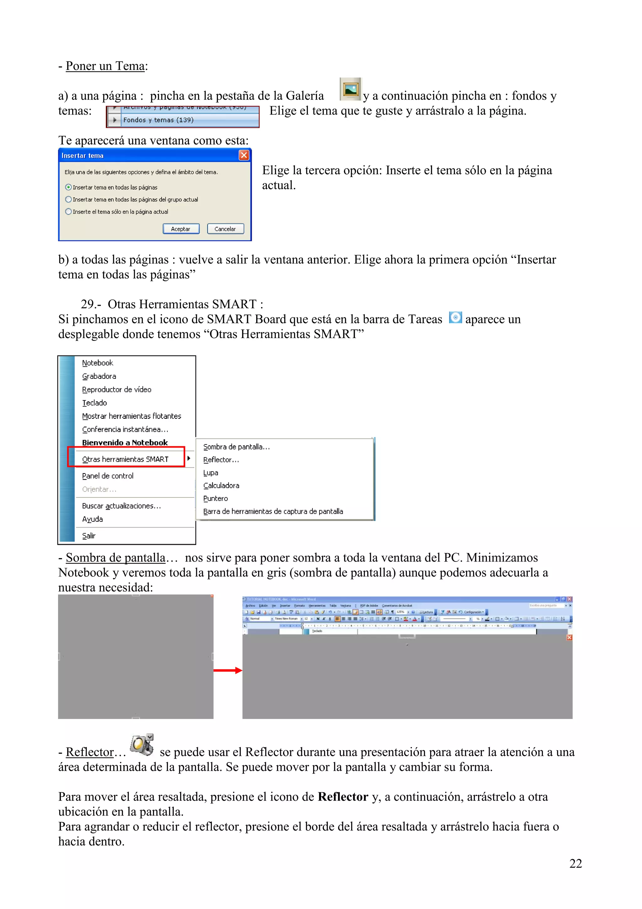 - Poner un Tema:
a) a una página : pincha en la pestaña de la Galería
y a continuación pincha en : fondos y
temas:
Elige el tema que te guste y arrástralo a la página.
Te aparecerá una ventana como esta:
Elige la tercera opción: Inserte el tema sólo en la página
actual.

b) a todas las páginas : vuelve a salir la ventana anterior. Elige ahora la primera opción “Insertar
tema en todas las páginas”
29.- Otras Herramientas SMART :
Si pinchamos en el icono de SMART Board que está en la barra de Tareas
desplegable donde tenemos “Otras Herramientas SMART”

aparece un

- Sombra de pantalla… nos sirve para poner sombra a toda la ventana del PC. Minimizamos
Notebook y veremos toda la pantalla en gris (sombra de pantalla) aunque podemos adecuarla a
nuestra necesidad:

- Reflector…
se puede usar el Reflector durante una presentación para atraer la atención a una
área determinada de la pantalla. Se puede mover por la pantalla y cambiar su forma.
Para mover el área resaltada, presione el icono de Reflector y, a continuación, arrástrelo a otra
ubicación en la pantalla.
Para agrandar o reducir el reflector, presione el borde del área resaltada y arrástrelo hacia fuera o
hacia dentro.
22

 