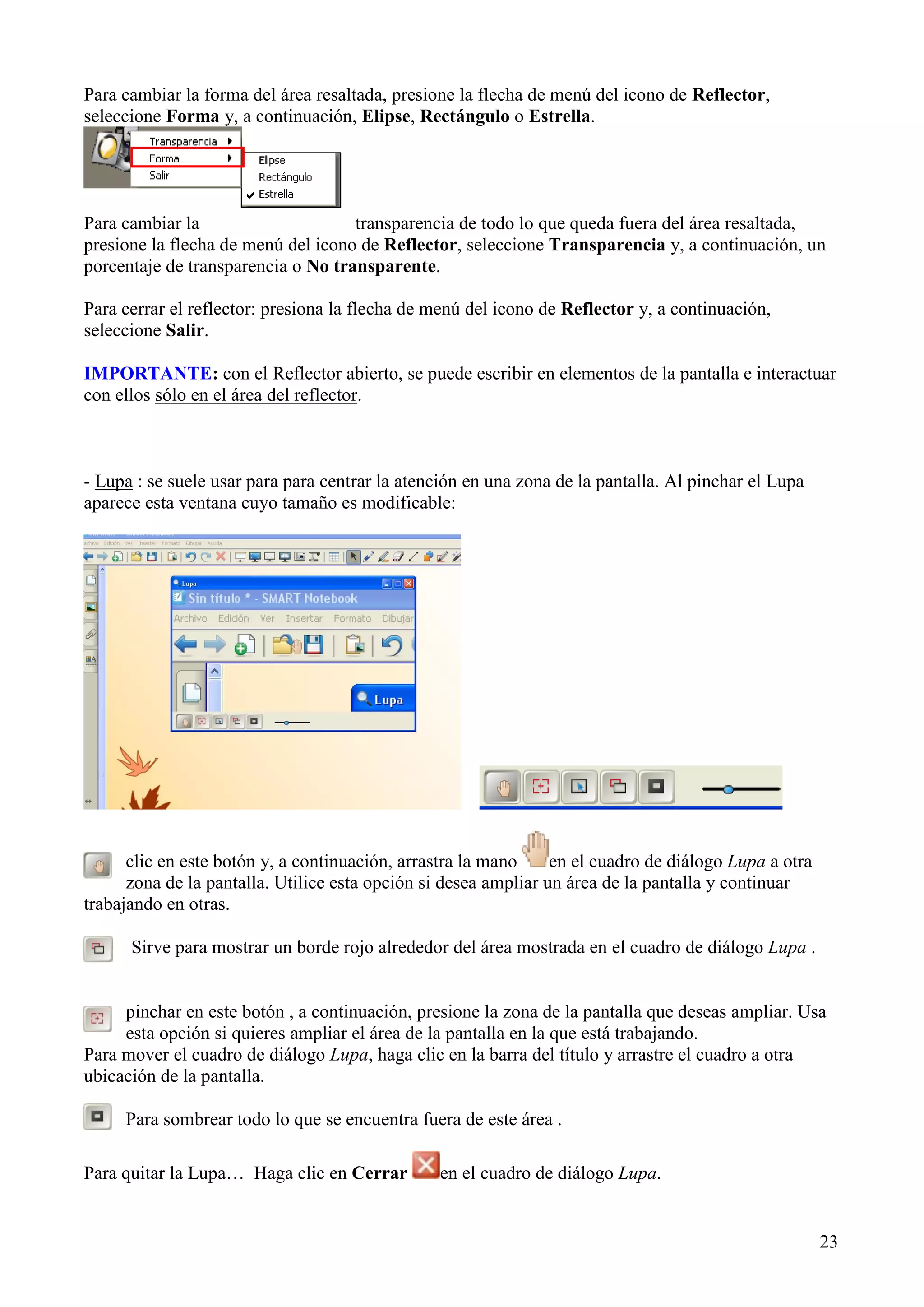 Para cambiar la forma del área resaltada, presione la flecha de menú del icono de Reflector,
seleccione Forma y, a continuación, Elipse, Rectángulo o Estrella.

Para cambiar la
transparencia de todo lo que queda fuera del área resaltada,
presione la flecha de menú del icono de Reflector, seleccione Transparencia y, a continuación, un
porcentaje de transparencia o No transparente.
Para cerrar el reflector: presiona la flecha de menú del icono de Reflector y, a continuación,
seleccione Salir.
IMPORTANTE: con el Reflector abierto, se puede escribir en elementos de la pantalla e interactuar
con ellos sólo en el área del reflector.

- Lupa : se suele usar para para centrar la atención en una zona de la pantalla. Al pinchar el Lupa
aparece esta ventana cuyo tamaño es modificable:

clic en este botón y, a continuación, arrastra la mano
en el cuadro de diálogo Lupa a otra
zona de la pantalla. Utilice esta opción si desea ampliar un área de la pantalla y continuar
trabajando en otras.
Sirve para mostrar un borde rojo alrededor del área mostrada en el cuadro de diálogo Lupa .

pinchar en este botón , a continuación, presione la zona de la pantalla que deseas ampliar. Usa
esta opción si quieres ampliar el área de la pantalla en la que está trabajando.
Para mover el cuadro de diálogo Lupa, haga clic en la barra del título y arrastre el cuadro a otra
ubicación de la pantalla.
Para sombrear todo lo que se encuentra fuera de este área .
Para quitar la Lupa… Haga clic en Cerrar

en el cuadro de diálogo Lupa.

23

 