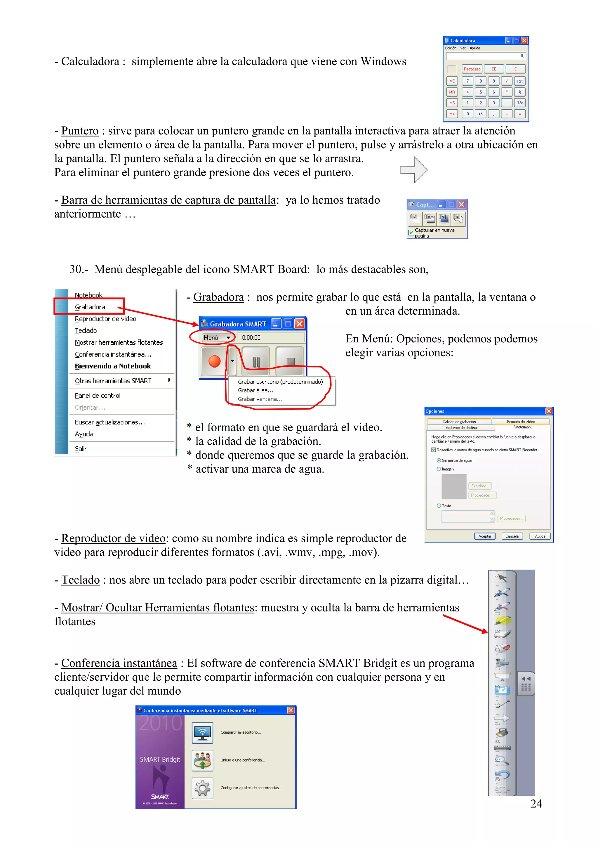 - Calculadora : simplemente abre la calculadora que viene con Windows

- Puntero : sirve para colocar un puntero grande en la pantalla interactiva para atraer la atención
sobre un elemento o área de la pantalla. Para mover el puntero, pulse y arrástrelo a otra ubicación en
la pantalla. El puntero señala a la dirección en que se lo arrastra.
Para eliminar el puntero grande presione dos veces el puntero.
- Barra de herramientas de captura de pantalla: ya lo hemos tratado
anteriormente …

30.- Menú desplegable del icono SMART Board: lo más destacables son,
- Grabadora : nos permite grabar lo que está en la pantalla, la ventana o
en un área determinada.
En Menú: Opciones, podemos podemos
elegir varias opciones:

* el formato en que se guardará el video.
* la calidad de la grabación.
* donde queremos que se guarde la grabación.
* activar una marca de agua.

- Reproductor de video: como su nombre indica es simple reproductor de
video para reproducir diferentes formatos (.avi, .wmv, .mpg, .mov).
- Teclado : nos abre un teclado para poder escribir directamente en la pizarra digital…
- Mostrar/ Ocultar Herramientas flotantes: muestra y oculta la barra de herramientas
flotantes

- Conferencia instantánea : El software de conferencia SMART Bridgit es un programa
cliente/servidor que le permite compartir información con cualquier persona y en
cualquier lugar del mundo

24

 