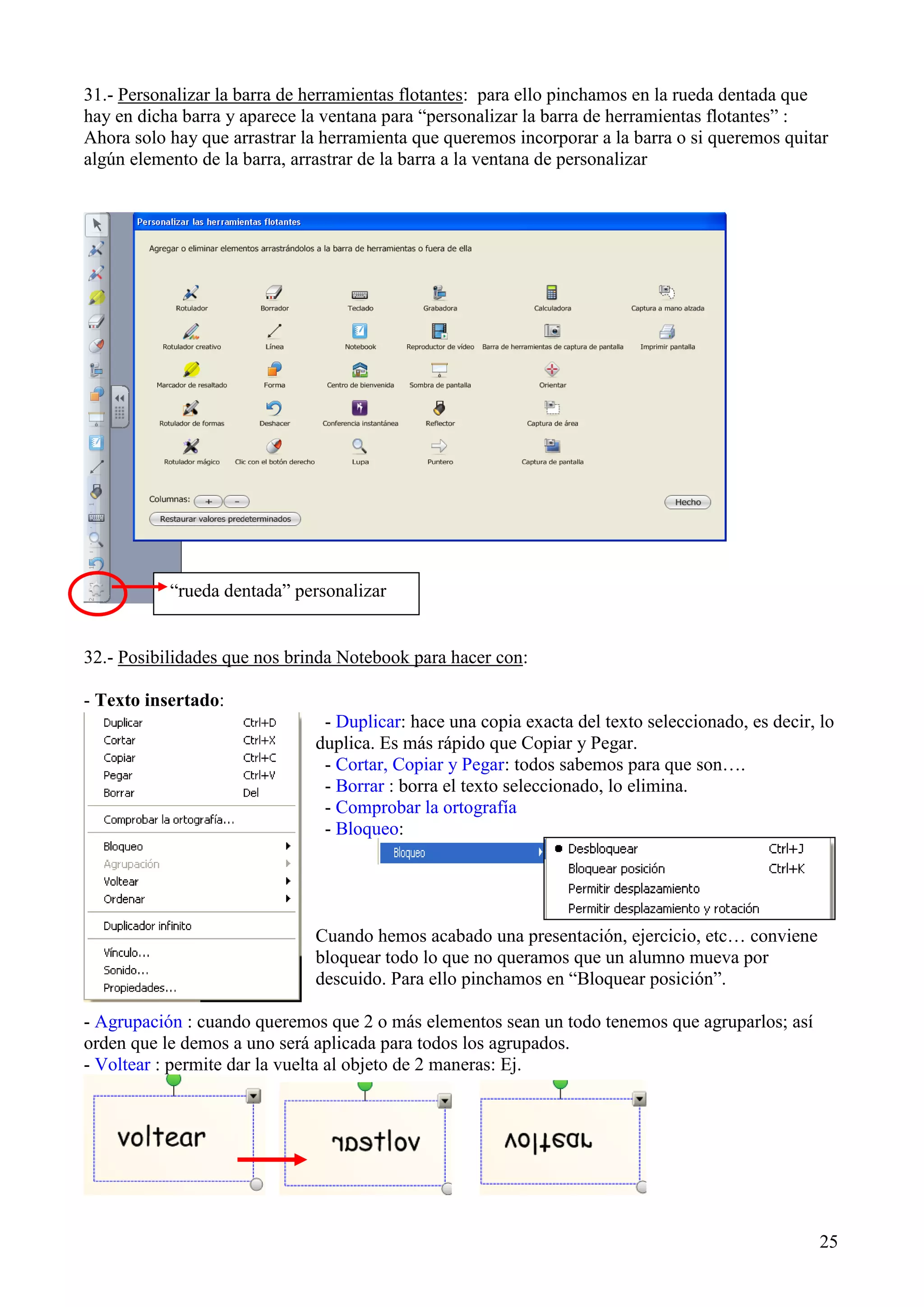 31.- Personalizar la barra de herramientas flotantes: para ello pinchamos en la rueda dentada que
hay en dicha barra y aparece la ventana para “personalizar la barra de herramientas flotantes” :
Ahora solo hay que arrastrar la herramienta que queremos incorporar a la barra o si queremos quitar
algún elemento de la barra, arrastrar de la barra a la ventana de personalizar

“rueda dentada” personalizar

32.- Posibilidades que nos brinda Notebook para hacer con:
- Texto insertado:
- Duplicar: hace una copia exacta del texto seleccionado, es decir, lo
duplica. Es más rápido que Copiar y Pegar.
- Cortar, Copiar y Pegar: todos sabemos para que son….
- Borrar : borra el texto seleccionado, lo elimina.
- Comprobar la ortografía
- Bloqueo:

Cuando hemos acabado una presentación, ejercicio, etc… conviene
bloquear todo lo que no queramos que un alumno mueva por
descuido. Para ello pinchamos en “Bloquear posición”.
- Agrupación : cuando queremos que 2 o más elementos sean un todo tenemos que agruparlos; así
orden que le demos a uno será aplicada para todos los agrupados.
- Voltear : permite dar la vuelta al objeto de 2 maneras: Ej.

25

 