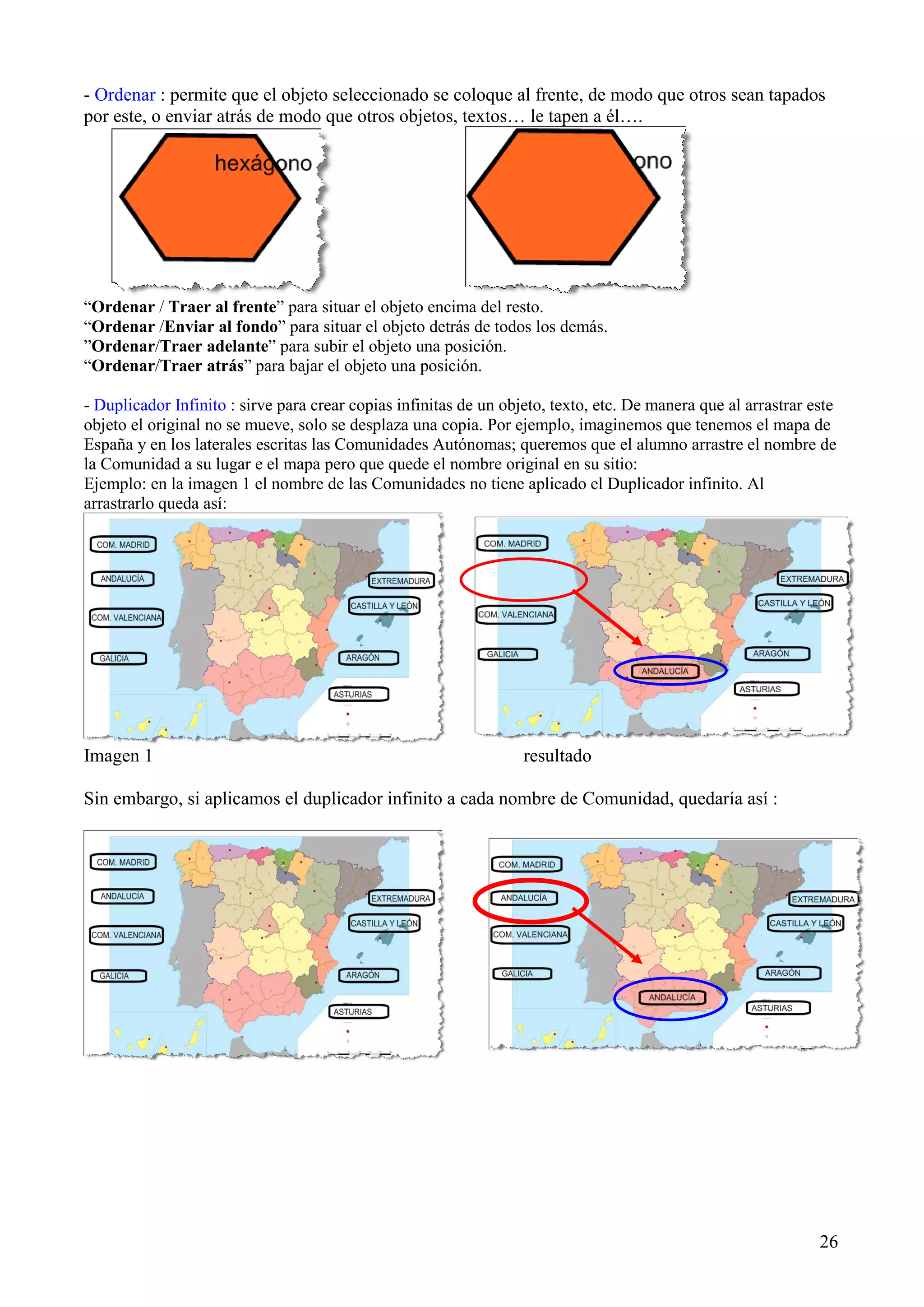 - Ordenar : permite que el objeto seleccionado se coloque al frente, de modo que otros sean tapados
por este, o enviar atrás de modo que otros objetos, textos… le tapen a él….

“Ordenar / Traer al frente” para situar el objeto encima del resto.
“Ordenar /Enviar al fondo” para situar el objeto detrás de todos los demás.
”Ordenar/Traer adelante” para subir el objeto una posición.
“Ordenar/Traer atrás” para bajar el objeto una posición.
- Duplicador Infinito : sirve para crear copias infinitas de un objeto, texto, etc. De manera que al arrastrar este
objeto el original no se mueve, solo se desplaza una copia. Por ejemplo, imaginemos que tenemos el mapa de
España y en los laterales escritas las Comunidades Autónomas; queremos que el alumno arrastre el nombre de
la Comunidad a su lugar e el mapa pero que quede el nombre original en su sitio:
Ejemplo: en la imagen 1 el nombre de las Comunidades no tiene aplicado el Duplicador infinito. Al
arrastrarlo queda así:

Imagen 1

resultado

Sin embargo, si aplicamos el duplicador infinito a cada nombre de Comunidad, quedaría así :

26

 