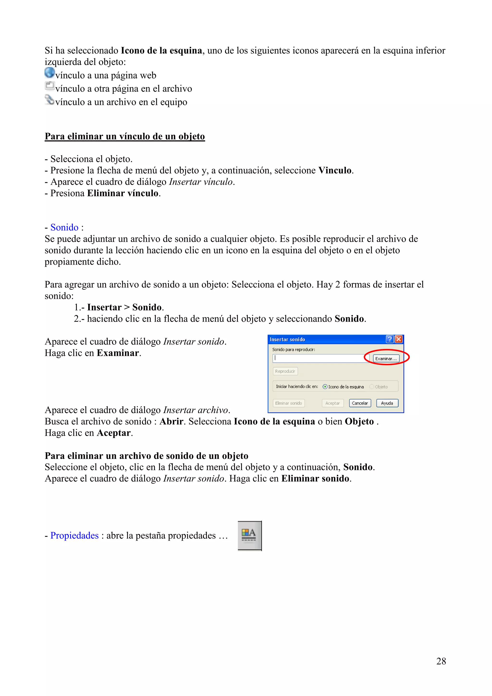 Si ha seleccionado Icono de la esquina, uno de los siguientes iconos aparecerá en la esquina inferior
izquierda del objeto:
vínculo a una página web
vínculo a otra página en el archivo
vínculo a un archivo en el equipo

Para eliminar un vínculo de un objeto
- Selecciona el objeto.
- Presione la flecha de menú del objeto y, a continuación, seleccione Vinculo.
- Aparece el cuadro de diálogo Insertar vínculo.
- Presiona Eliminar vínculo.

- Sonido :
Se puede adjuntar un archivo de sonido a cualquier objeto. Es posible reproducir el archivo de
sonido durante la lección haciendo clic en un icono en la esquina del objeto o en el objeto
propiamente dicho.
Para agregar un archivo de sonido a un objeto: Selecciona el objeto. Hay 2 formas de insertar el
sonido:
1.- Insertar > Sonido.
2.- haciendo clic en la flecha de menú del objeto y seleccionando Sonido.
Aparece el cuadro de diálogo Insertar sonido.
Haga clic en Examinar.

Aparece el cuadro de diálogo Insertar archivo.
Busca el archivo de sonido : Abrir. Selecciona Icono de la esquina o bien Objeto .
Haga clic en Aceptar.
Para eliminar un archivo de sonido de un objeto
Seleccione el objeto, clic en la flecha de menú del objeto y a continuación, Sonido.
Aparece el cuadro de diálogo Insertar sonido. Haga clic en Eliminar sonido.

- Propiedades : abre la pestaña propiedades …

28

 