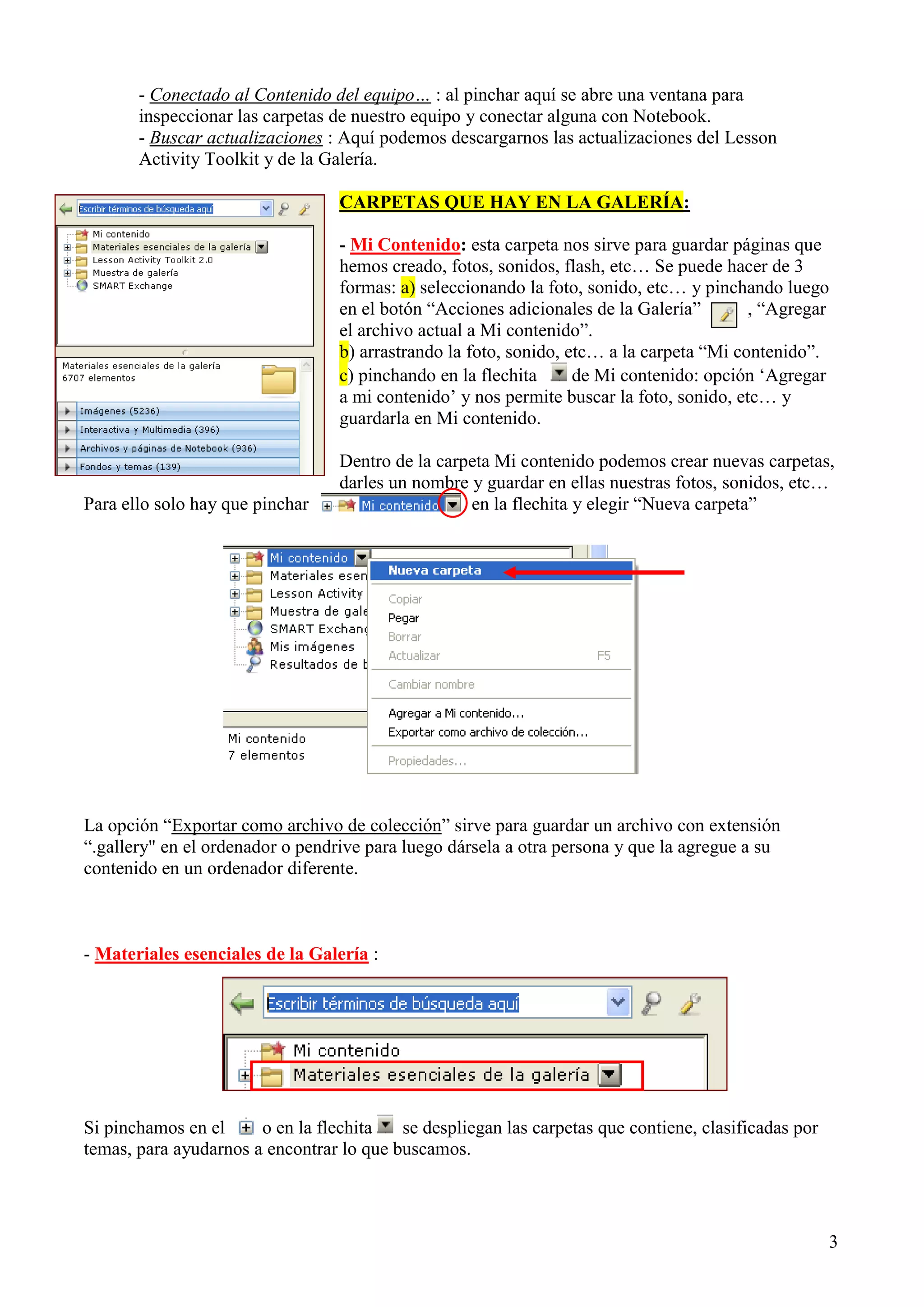 - Conectado al Contenido del equipo… : al pinchar aquí se abre una ventana para
inspeccionar las carpetas de nuestro equipo y conectar alguna con Notebook.
- Buscar actualizaciones : Aquí podemos descargarnos las actualizaciones del Lesson
Activity Toolkit y de la Galería.
CARPETAS QUE HAY EN LA GALERÍA:
- Mi Contenido: esta carpeta nos sirve para guardar páginas que
hemos creado, fotos, sonidos, flash, etc… Se puede hacer de 3
formas: a) seleccionando la foto, sonido, etc… y pinchando luego
en el botón “Acciones adicionales de la Galería”
, “Agregar
el archivo actual a Mi contenido”.
b) arrastrando la foto, sonido, etc… a la carpeta “Mi contenido”.
c) pinchando en la flechita
de Mi contenido: opción „Agregar
a mi contenido‟ y nos permite buscar la foto, sonido, etc… y
guardarla en Mi contenido.

Para ello solo hay que pinchar

Dentro de la carpeta Mi contenido podemos crear nuevas carpetas,
darles un nombre y guardar en ellas nuestras fotos, sonidos, etc…
en la flechita y elegir “Nueva carpeta”

La opción “Exportar como archivo de colección” sirve para guardar un archivo con extensión
“.gallery" en el ordenador o pendrive para luego dársela a otra persona y que la agregue a su
contenido en un ordenador diferente.

- Materiales esenciales de la Galería :

Si pinchamos en el
o en la flechita
se despliegan las carpetas que contiene, clasificadas por
temas, para ayudarnos a encontrar lo que buscamos.

3

 