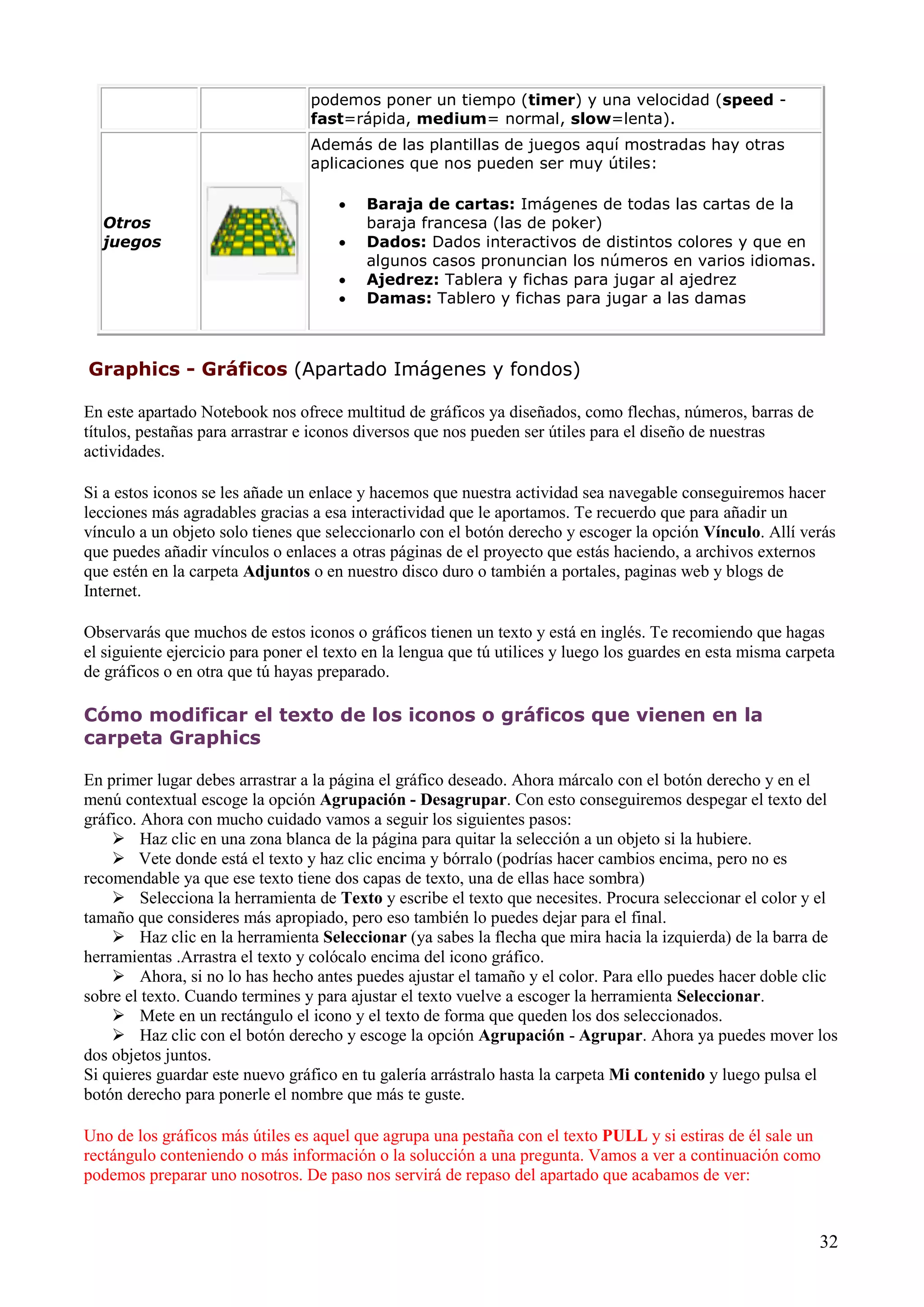 podemos poner un tiempo (timer) y una velocidad (speed fast=rápida, medium= normal, slow=lenta).
Además de las plantillas de juegos aquí mostradas hay otras
aplicaciones que nos pueden ser muy útiles:

Otros
juegos






Baraja de cartas: Imágenes de todas las cartas de la
baraja francesa (las de poker)
Dados: Dados interactivos de distintos colores y que en
algunos casos pronuncian los números en varios idiomas.
Ajedrez: Tablera y fichas para jugar al ajedrez
Damas: Tablero y fichas para jugar a las damas

Graphics - Gráficos (Apartado Imágenes y fondos)
En este apartado Notebook nos ofrece multitud de gráficos ya diseñados, como flechas, números, barras de
títulos, pestañas para arrastrar e iconos diversos que nos pueden ser útiles para el diseño de nuestras
actividades.
Si a estos iconos se les añade un enlace y hacemos que nuestra actividad sea navegable conseguiremos hacer
lecciones más agradables gracias a esa interactividad que le aportamos. Te recuerdo que para añadir un
vínculo a un objeto solo tienes que seleccionarlo con el botón derecho y escoger la opción Vínculo. Allí verás
que puedes añadir vínculos o enlaces a otras páginas de el proyecto que estás haciendo, a archivos externos
que estén en la carpeta Adjuntos o en nuestro disco duro o también a portales, paginas web y blogs de
Internet.
Observarás que muchos de estos iconos o gráficos tienen un texto y está en inglés. Te recomiendo que hagas
el siguiente ejercicio para poner el texto en la lengua que tú utilices y luego los guardes en esta misma carpeta
de gráficos o en otra que tú hayas preparado.

Cómo modificar el texto de los iconos o gráficos que vienen en la
carpeta Graphics
En primer lugar debes arrastrar a la página el gráfico deseado. Ahora márcalo con el botón derecho y en el
menú contextual escoge la opción Agrupación - Desagrupar. Con esto conseguiremos despegar el texto del
gráfico. Ahora con mucho cuidado vamos a seguir los siguientes pasos:
 Haz clic en una zona blanca de la página para quitar la selección a un objeto si la hubiere.
 Vete donde está el texto y haz clic encima y bórralo (podrías hacer cambios encima, pero no es
recomendable ya que ese texto tiene dos capas de texto, una de ellas hace sombra)
 Selecciona la herramienta de Texto y escribe el texto que necesites. Procura seleccionar el color y el
tamaño que consideres más apropiado, pero eso también lo puedes dejar para el final.
 Haz clic en la herramienta Seleccionar (ya sabes la flecha que mira hacia la izquierda) de la barra de
herramientas .Arrastra el texto y colócalo encima del icono gráfico.
 Ahora, si no lo has hecho antes puedes ajustar el tamaño y el color. Para ello puedes hacer doble clic
sobre el texto. Cuando termines y para ajustar el texto vuelve a escoger la herramienta Seleccionar.
 Mete en un rectángulo el icono y el texto de forma que queden los dos seleccionados.
 Haz clic con el botón derecho y escoge la opción Agrupación - Agrupar. Ahora ya puedes mover los
dos objetos juntos.
Si quieres guardar este nuevo gráfico en tu galería arrástralo hasta la carpeta Mi contenido y luego pulsa el
botón derecho para ponerle el nombre que más te guste.
Uno de los gráficos más útiles es aquel que agrupa una pestaña con el texto PULL y si estiras de él sale un
rectángulo conteniendo o más información o la solucción a una pregunta. Vamos a ver a continuación como
podemos preparar uno nosotros. De paso nos servirá de repaso del apartado que acabamos de ver:

32

 