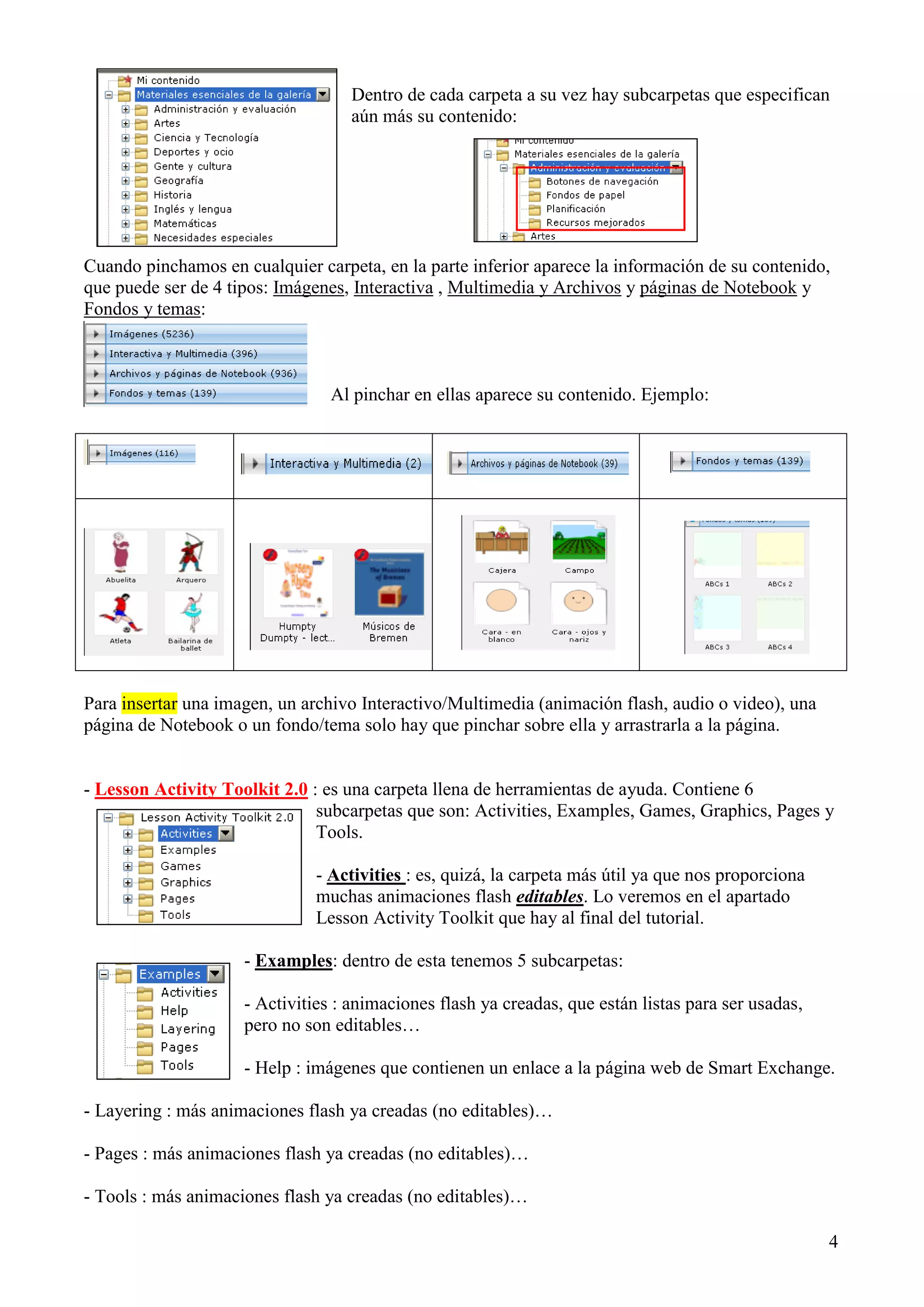 Dentro de cada carpeta a su vez hay subcarpetas que especifican
aún más su contenido:

Cuando pinchamos en cualquier carpeta, en la parte inferior aparece la información de su contenido,
que puede ser de 4 tipos: Imágenes, Interactiva , Multimedia y Archivos y páginas de Notebook y
Fondos y temas:

Al pinchar en ellas aparece su contenido. Ejemplo:

Para insertar una imagen, un archivo Interactivo/Multimedia (animación flash, audio o video), una
página de Notebook o un fondo/tema solo hay que pinchar sobre ella y arrastrarla a la página.

- Lesson Activity Toolkit 2.0 : es una carpeta llena de herramientas de ayuda. Contiene 6
subcarpetas que son: Activities, Examples, Games, Graphics, Pages y
Tools.
- Activities : es, quizá, la carpeta más útil ya que nos proporciona
muchas animaciones flash editables. Lo veremos en el apartado
Lesson Activity Toolkit que hay al final del tutorial.
- Examples: dentro de esta tenemos 5 subcarpetas:
- Activities : animaciones flash ya creadas, que están listas para ser usadas,
pero no son editables…
- Help : imágenes que contienen un enlace a la página web de Smart Exchange.
- Layering : más animaciones flash ya creadas (no editables)…
- Pages : más animaciones flash ya creadas (no editables)…
- Tools : más animaciones flash ya creadas (no editables)…
4

 