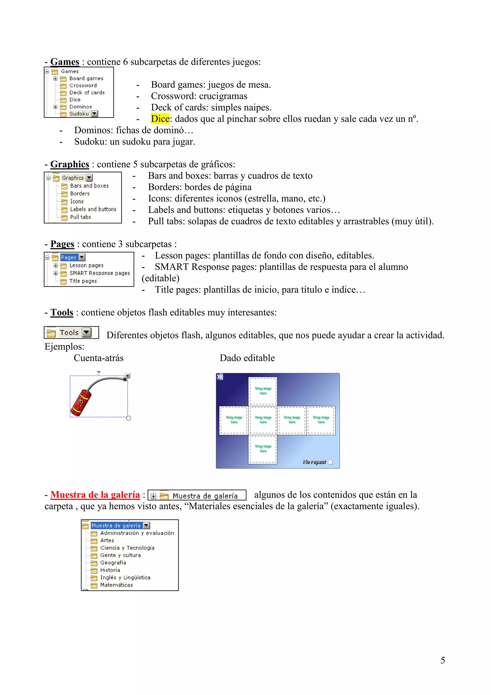 - Games : contiene 6 subcarpetas de diferentes juegos:

-

- Board games: juegos de mesa.
- Crossword: crucigramas
- Deck of cards: simples naipes.
- Dice: dados que al pinchar sobre ellos ruedan y sale cada vez un nº.
Dominos: fichas de dominó…
Sudoku: un sudoku para jugar.

- Graphics : contiene 5 subcarpetas de gráficos:
- Bars and boxes: barras y cuadros de texto
- Borders: bordes de página
- Icons: diferentes iconos (estrella, mano, etc.)
- Labels and buttons: etiquetas y botones varios…
- Pull tabs: solapas de cuadros de texto editables y arrastrables (muy útil).
- Pages : contiene 3 subcarpetas :
- Lesson pages: plantillas de fondo con diseño, editables.
- SMART Response pages: plantillas de respuesta para el alumno
(editable)
- Title pages: plantillas de inicio, para título e índice…
- Tools : contiene objetos flash editables muy interesantes:
Diferentes objetos flash, algunos editables, que nos puede ayudar a crear la actividad.
Ejemplos:
Cuenta-atrás
Dado editable

- Muestra de la galería :
algunos de los contenidos que están en la
carpeta , que ya hemos visto antes, “Materiales esenciales de la galería” (exactamente iguales).

5

 