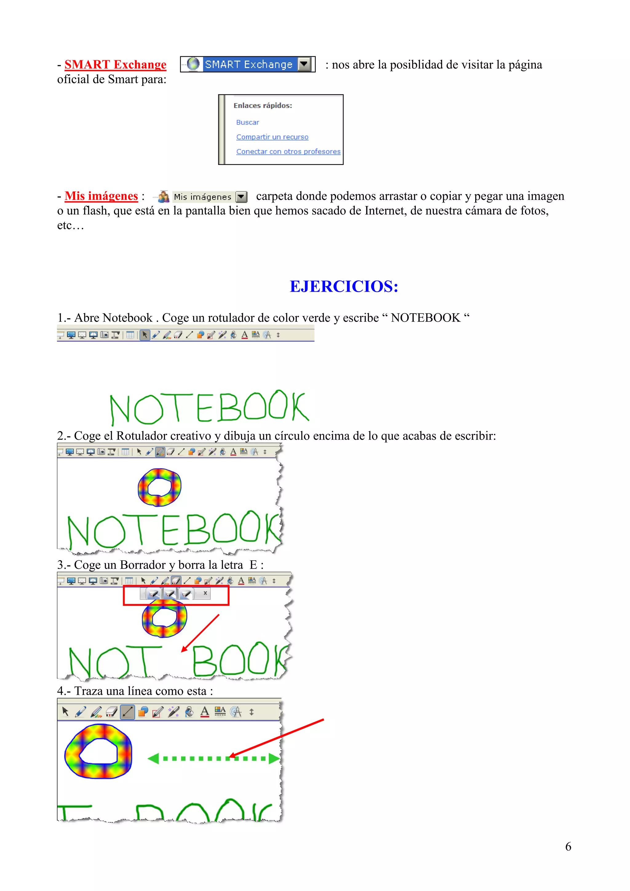 - SMART Exchange
oficial de Smart para:

: nos abre la posiblidad de visitar la página

- Mis imágenes :
carpeta donde podemos arrastar o copiar y pegar una imagen
o un flash, que está en la pantalla bien que hemos sacado de Internet, de nuestra cámara de fotos,
etc…

EJERCICIOS:
1.- Abre Notebook . Coge un rotulador de color verde y escribe “ NOTEBOOK “

2.- Coge el Rotulador creativo y dibuja un círculo encima de lo que acabas de escribir:

3.- Coge un Borrador y borra la letra E :

4.- Traza una línea como esta :

6

 