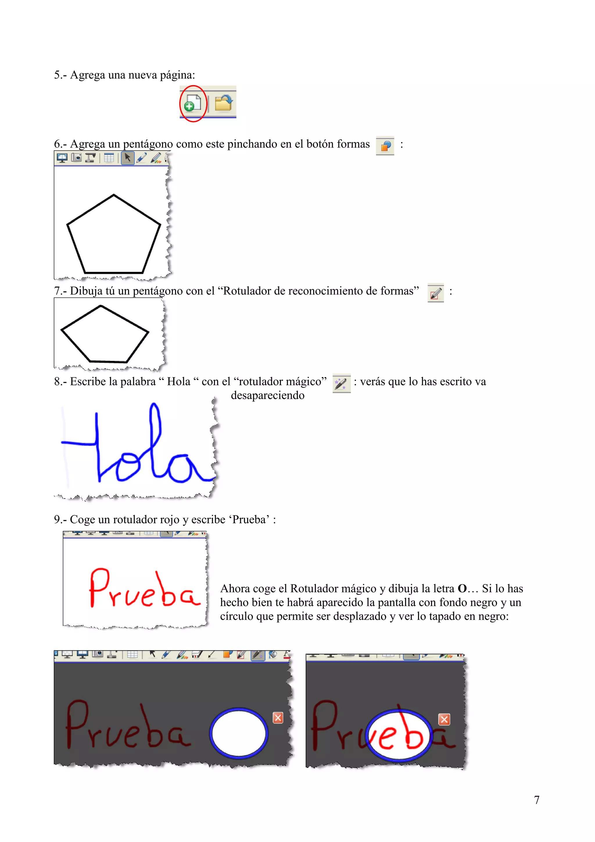 5.- Agrega una nueva página:

6.- Agrega un pentágono como este pinchando en el botón formas

:

7.- Dibuja tú un pentágono con el “Rotulador de reconocimiento de formas”

8.- Escribe la palabra “ Hola “ con el “rotulador mágico”
desapareciendo

:

: verás que lo has escrito va

9.- Coge un rotulador rojo y escribe „Prueba‟ :

Ahora coge el Rotulador mágico y dibuja la letra O… Si lo has
hecho bien te habrá aparecido la pantalla con fondo negro y un
círculo que permite ser desplazado y ver lo tapado en negro:

7

 