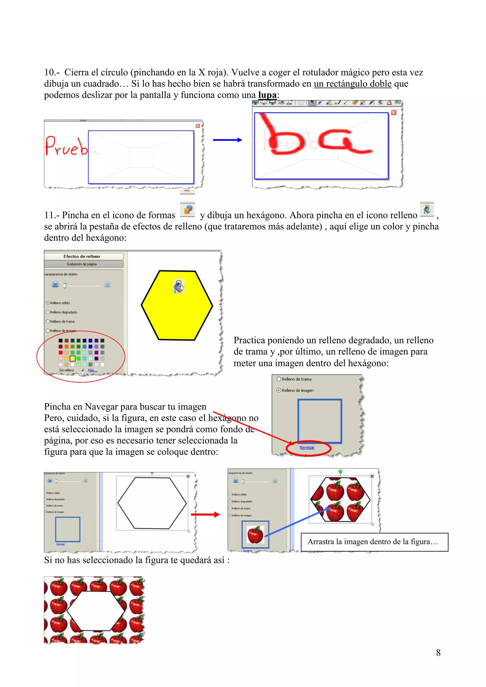 10.- Cierra el círculo (pinchando en la X roja). Vuelve a coger el rotulador mágico pero esta vez
dibuja un cuadrado… Si lo has hecho bien se habrá transformado en un rectángulo doble que
podemos deslizar por la pantalla y funciona como una lupa:

11.- Pincha en el icono de formas
y dibuja un hexágono. Ahora pincha en el icono relleno
,
se abrirá la pestaña de efectos de relleno (que trataremos más adelante) , aquí elige un color y pincha
dentro del hexágono:

Practica poniendo un relleno degradado, un relleno
de trama y ,por último, un relleno de imagen para
meter una imagen dentro del hexágono:

Pincha en Navegar para buscar tu imagen
Pero, cuidado, si la figura, en este caso el hexágono no
está seleccionado la imagen se pondrá como fondo de
página, por eso es necesario tener seleccionada la
figura para que la imagen se coloque dentro:

Arrastra la imagen dentro de la figura…

Si no has seleccionado la figura te quedará así :

8

 
