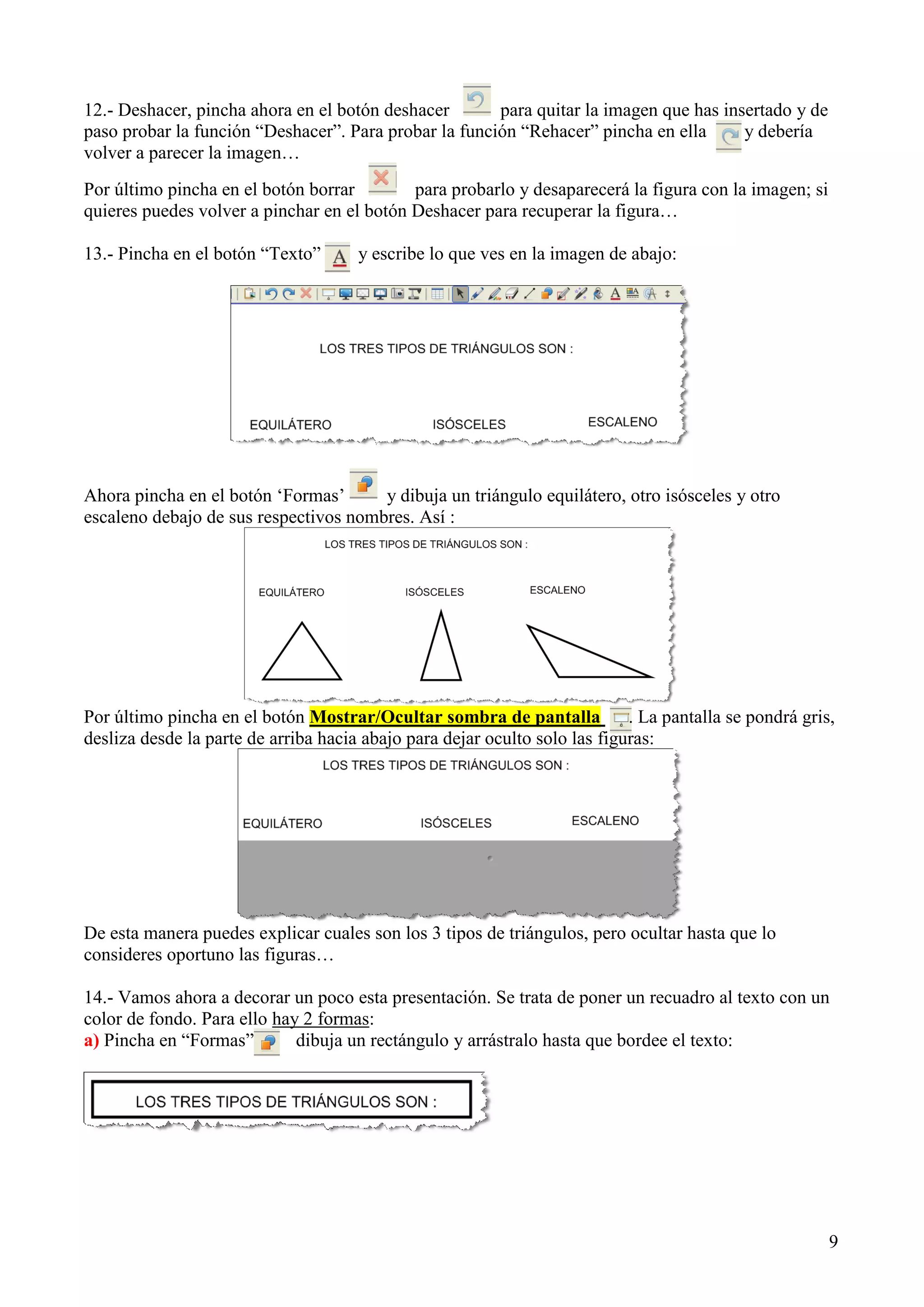 12.- Deshacer, pincha ahora en el botón deshacer
para quitar la imagen que has insertado y de
paso probar la función “Deshacer”. Para probar la función “Rehacer” pincha en ella
y debería
volver a parecer la imagen…
Por último pincha en el botón borrar
para probarlo y desaparecerá la figura con la imagen; si
quieres puedes volver a pinchar en el botón Deshacer para recuperar la figura…
13.- Pincha en el botón “Texto”

y escribe lo que ves en la imagen de abajo:

Ahora pincha en el botón „Formas‟
y dibuja un triángulo equilátero, otro isósceles y otro
escaleno debajo de sus respectivos nombres. Así :

Por último pincha en el botón Mostrar/Ocultar sombra de pantalla
. La pantalla se pondrá gris,
desliza desde la parte de arriba hacia abajo para dejar oculto solo las figuras:

De esta manera puedes explicar cuales son los 3 tipos de triángulos, pero ocultar hasta que lo
consideres oportuno las figuras…
14.- Vamos ahora a decorar un poco esta presentación. Se trata de poner un recuadro al texto con un
color de fondo. Para ello hay 2 formas:
a) Pincha en “Formas”
dibuja un rectángulo y arrástralo hasta que bordee el texto:

9

 