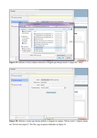 Figura 19: Informe o local e depois selecione a imagem que deseja inserir e clique em “Abrir”.
Figura 20: Informe o nome que deseja atribuir a imagem no espaço “Salvar como” e depois clique
em “Enviar este arquivo”. Por fim, siga os passos indicados na figura 16.
 