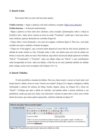 3- Inserir Link:
Para inserir links no texto wiki tem duas opções:
1) links externos -> digite o endereço web entre colchetes, exemplo: [http://www.ufsm.br];
2) links internos -> Já descrito anteriormente.
- Digite a palavra ou frase entre dois colchetes, como exemplo: [[informações sobre o wiki]] ou
[[wiki]] e salve. Após salvar, retorne ao texto no modo “Visualizar”, sendo que o texto que estava
entre colchetes, aparece destacado em vermelho (Figura 8).
- Clique sobre o texto destacado e crie uma nova página, conforme figura 9. Para isso, você pode
escolher um nome e também o formato da página.
- Clique em “Criar página”, que a mesma estará disponível como link do wiki inicial, podendo ser
editada de modo similar ao wiki. Clicando sobre o link, será aberta uma nova tela de edição em
branco e nessa tela, edite seu texto. Para finalizar, logo abaixo da área de edição aparecem os botões
“Salvar” “Visualização” e “Cancelar”. Após sua edição clique em “Salvar” e suas contribuições
serão incorporadas ao texto. Após sua edição, o link fica na cor azul, podendo também ser editado
pelos colegas, assim como no próprio wiki (Figuras 10 e 11).
4- Inserir Tabelas:
O wiki possibilita a inserção de tabelas. Para isso, basta inserir o cursor no local onde você
deseja inserir a tabela, clicar no ícone “Inserir nova tabela” (Figura 21) e depois, configurar a tabela,
informando o número de colunas, de linhas, bordas, largura, altura, etc (Figura 22) e clicar em
“Inserir”. Verifique que após a tabela ser inserida, você poderá editar a mesma conforme a sua
preferência, sendo que para isso, basta você selecionar a mesma ou parte dela e clicar com o botão
direito do mouse, que outras opções aparecerão, conforme indicado na figura 23.
Figura 21: Procedimento para inserir uma nova tabela no wiki.
 