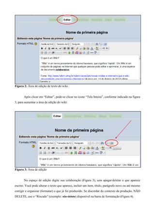 Figura 2: Área de edição de texto do wiki.
Após clicar em “Editar”, pode-se clicar no ícone “Tela Inteira”, conforme indicado na figura
3, para aumentar a área de edição do wiki:
Figura 3: Área de edição
No espaço de edição digite sua colaboração (Figura 3), sem apagar/deletar o que aparece
escrito. Você pode alterar o texto que aparece, incluir um item, título, parágrafo novo ou até mesmo
corrigir e organizar (formatar) o que já foi produzido. Se discordar do contexto da produção, NÃO
DELETE, use o “Riscado” (exemplo: não delete) disponível na barra de formatação (Figura 4).
 