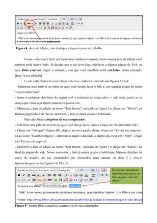 Figura 4: Área de edição, com destaque a alguns ícones de trabalho.
Como o objetivo é fazer um hipertexto colaborativamente, nesta mesma área de edição você
também pode inserir links. Se desejar que o seu texto faça referência a alguma página da Web, ou
seja, links externos, digite o endereço web que você escolheu entre colchetes, como exemplo:
[http://www.ufsm.br].
Existe outra forma de inserir links externos, conforme indicado nas figuras 5 e 6A:
- Selecione uma palavra ou texto ao qual você deseja fazer o link e, em seguida clique no ícone
“Inserir/editar link”.
- Insira o endereço eletrônico da página web e selecione se deseja abrir o link nesta janela ou se
deseja que o link seja aberto numa nova janela web.
- Minimize a área de edição no ícone “Tela Inteira”, indicado na figura 3 e clique em “Salvar”, ao
final da página do wiki. Nesse momento, o link já estará criado e habilitado.
Para criar links a arquivos do seu computador:
- Selecione uma palavra ou texto ao qual você deseja fazer o link e clique em “Inserir/editar link”.
- Clique em “Navegar” (Figura 6B), depois, na nova janela aberta, clique em “Enviar um arquivo”,
vá ao ícone “Escolher arquivo”, selecione o arquivo desejado, e depois de clicar em “Abrir”, clique
em “Enviar este arquivo”.
- Minimize a área de edição no ícone “Tela Inteira”, indicado na figura 3 e clique em “Salvar”, ao
final da página do wiki. Nesse momento, o link já estará criado e habilitado. Maiores detalhes do
envio de arquivo do seu computador são fornecidos mais adiante no item 2 ( Inserir
figuras/Imagens) e nas figuras 18, 19 e 20.
Figura 5 - Inserir links a arquivos externos ou do seu computador.
É necessário inicialmente
selecionar uma palavra ou
texto no qual o link será
criado.
 