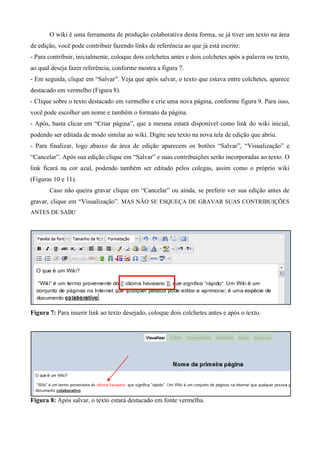 O wiki é uma ferramenta de produção colaborativa desta forma, se já tiver um texto na área
de edição, você pode contribuir fazendo links de referência ao que já está escrito:
- Para contribuir, inicialmente, coloque dois colchetes antes e dois colchetes após a palavra ou texto,
ao qual deseja fazer referência, conforme mostra a figura 7.
- Em seguida, clique em “Salvar”. Veja que após salvar, o texto que estava entre colchetes, aparece
destacado em vermelho (Figura 8).
- Clique sobre o texto destacado em vermelho e crie uma nova página, conforme figura 9. Para isso,
você pode escolher um nome e também o formato da página.
- Após, basta clicar em “Criar página”, que a mesma estará disponível como link do wiki inicial,
podendo ser editada de modo similar ao wiki. Digite seu texto na nova tela de edição que abriu.
- Para finalizar, logo abaixo da área de edição aparecem os botões “Salvar”, “Visualização” e
“Cancelar”. Após sua edição clique em “Salvar” e suas contribuições serão incorporadas ao texto. O
link ficará na cor azul, podendo também ser editado pelos colegas, assim como o próprio wiki
(Figuras 10 e 11).
Caso não queira gravar clique em “Cancelar” ou ainda, se preferir ver sua edição antes de
gravar, clique em “Visualização”. MAS NÃO SE ESQUEÇA DE GRAVAR SUAS CONTRIBUIÇÕES
ANTES DE SAIR!
Figura 7: Para inserir link ao texto desejado, coloque dois colchetes antes e após o texto.
Figura 8: Após salvar, o texto estará destacado em fonte vermelha.
 