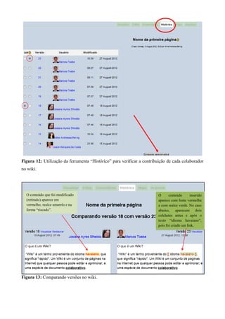 Figura 12: Utilização da ferramenta “Histórico” para verificar a contribuição de cada colaborador
no wiki.
Figura 13: Comparando versões no wiki.
O conteúdo que foi modificado
(retirado) aparece em
vermelho, realce amarelo e na
forma “riscado”.
O conteúdo inserido
aparece com fonte vermelha
e com realce verde. No caso
abaixo, aparecem dois
colchetes antes e após o
texto “idioma havaiano”,
pois foi criado um link.
 