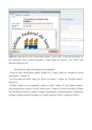 Figura 16: Após clicar no ícone “Inserir/editar imagem”, insira a URL e a descrição da imagem. Na
aba “Aparência”, faça os ajustes necessários e depois clique em “Inserir” e em “Salvar” para
adicionar a figura ao wiki.
Para inserir um arquivo de imagem do seu computador:
- Clique no ícone “Inserir/editar imagem” (Figura 15). A seguir, clique em “Encontrar ou enviar
uma imagem...” (Figura 17).
- Na nova janela que abrirá, clique em “Enviar um arquivo” e depois em “Escolher arquivo”,
(Figura 18).
- Escolha o arquivo no seu computador e clique em “abrir”, (Figura 19). Em seguida, informe o
nome desejado para o arquivo, no local “Salvar como” e clique em “Enviar este arquivo” (Figura
20). Para finalizar descreva e formate a imagem, especialmente o dimensionamento e alinhamento
da figura, conforme já descrito na figura 16. A seguir, clique em “Inserir” e depois em “Salvar”.
 